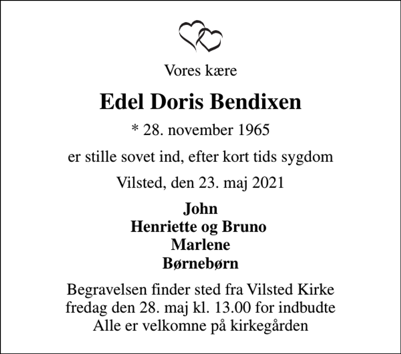 <p>Vores kære<br />Edel Doris Bendixen<br />* 28. november 1965<br />er stille sovet ind, efter kort tids sygdom<br />Vilsted, den 23. maj 2021<br />John Henriette og Bruno Marlene Børnebørn<br />Begravelsen finder sted fra Vilsted Kirke fredag den 28. maj kl. 13.00 for indbudte Alle er velkomne på kirkegården</p>