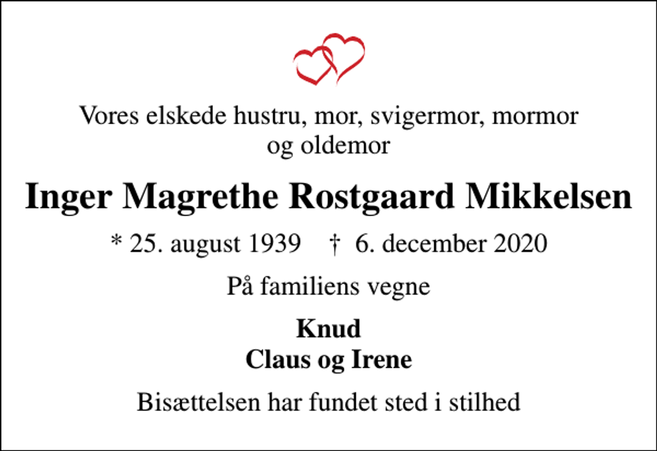<p>Vores elskede hustru, mor, svigermor, mormor og oldemor<br />Inger Magrethe Rostgaard Mikkelsen<br />* 25. august 1939 ✝ 6. december 2020<br />På familiens vegne<br />Knud Claus og Irene<br />Bisættelsen har fundet sted i stilhed</p>
