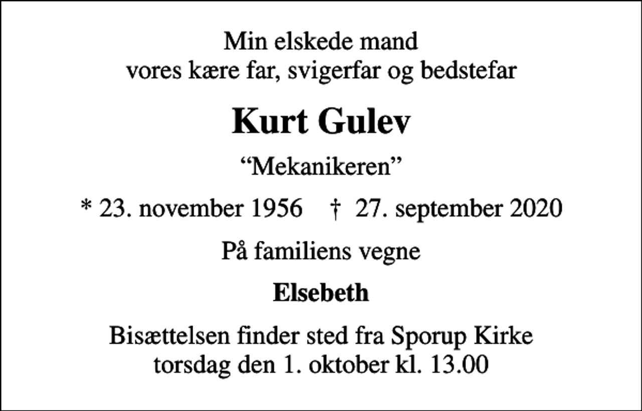 <p>Min elskede mand vores kære far, svigerfar og bedstefar<br />Kurt Gulev<br />Mekanikeren<br />* 23. november 1956 ✝ 27. september 2020<br />På familiens vegne<br />Elsebeth<br />Bisættelsen finder sted fra Sporup Kirke torsdag den 1. oktober kl. 13.00</p>