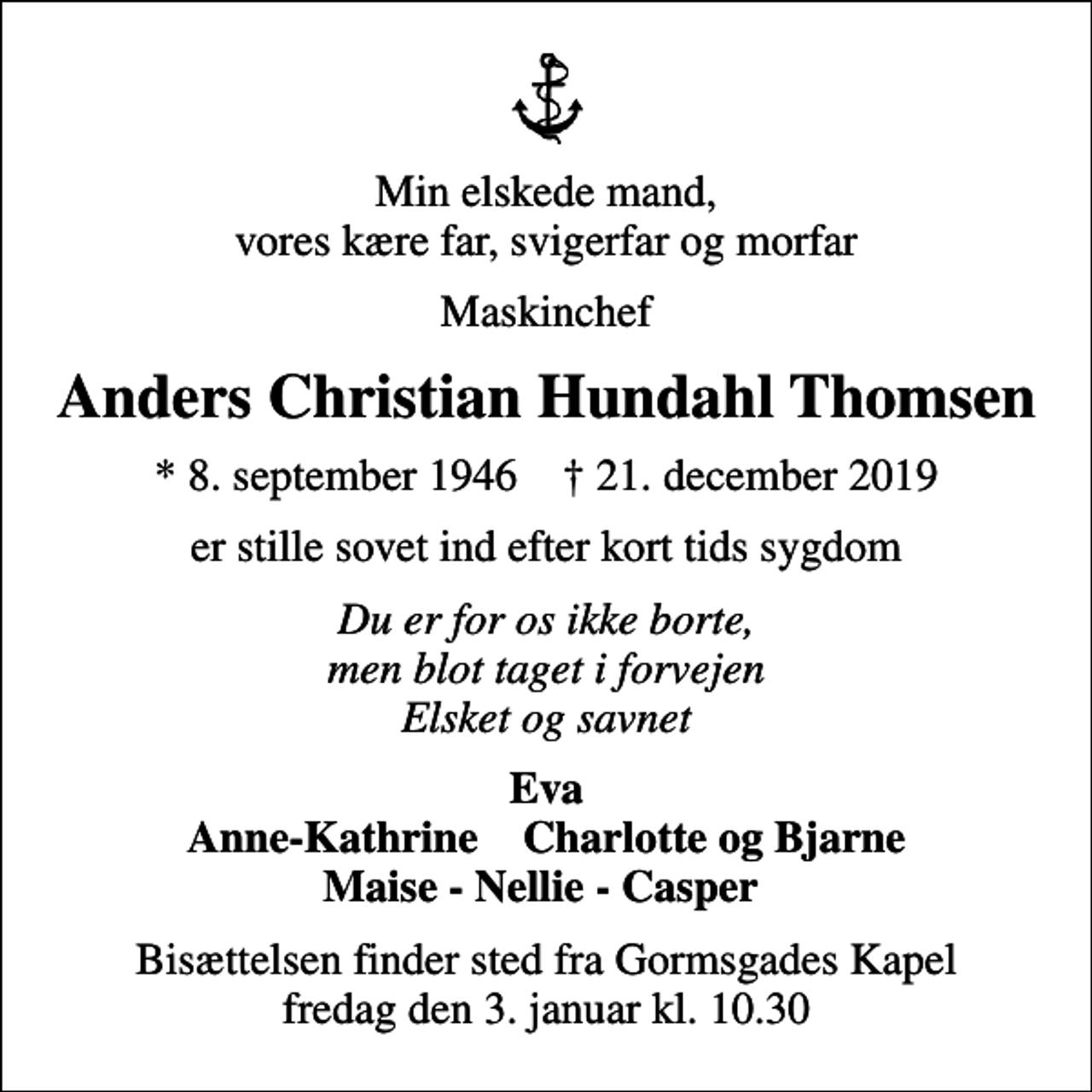 <p>Min elskede mand, vores kære far, svigerfar og morfar<br />Maskinchef<br />Anders Christian Hundahl Thomsen<br />* 8. september 1946 ✝ 21. december 2019<br />er stille sovet ind efter kort tids sygdom<br />Du er for os ikke borte, men blot taget i forvejen Elsket og savnet<br />Eva Anne-Kathrine Charlotte og Bjarne Maise - Nellie - Casper<br />Bisættelsen finder sted fra Gormsgades Kapel fredag den 3. januar kl. 10.30</p>