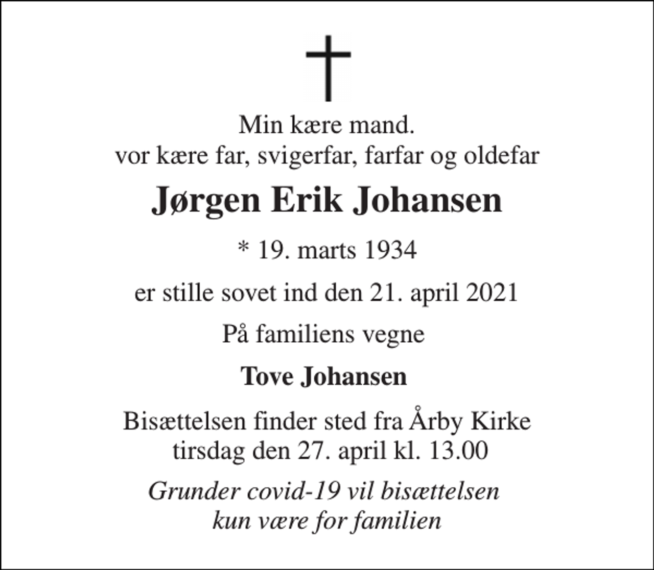 <p>Min kære mand. vor kære far, svigerfar, farfar og oldefar<br />Jørgen Erik Johansen​<br />*​ 19. marts 1934<br />er stille sovet ind den 21. april 2021<br />På familiens vegne<br />Tove Johansen<br />Bisættelsen​ finder sted fra Årby Kirke tirsdag den 27. april​ kl. 13.00<br />Grunder covid-19 vil bisættelsen kun være for familien</p>