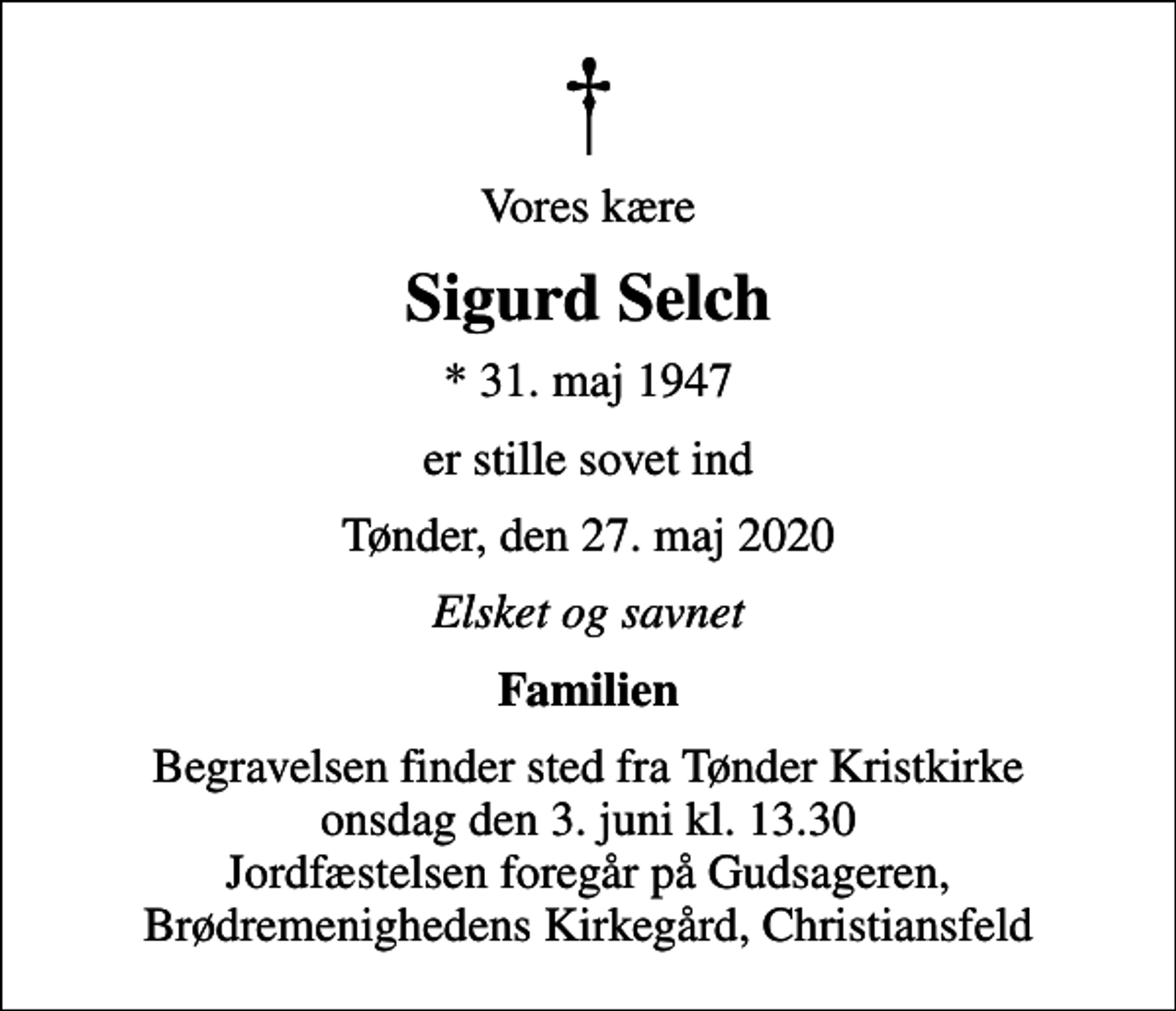 <p>Vores kære<br />Sigurd Selch<br />* 31. maj 1947<br />er stille sovet ind<br />Tønder, den 27. maj 2020<br />Elsket og savnet<br />Familien<br />Begravelsen finder sted fra Tønder Kristkirke onsdag den 3. juni kl. 13.30 Jordfæstelsen foregår på Gudsageren, Brødremenighedens Kirkegård, Christiansfeld</p>