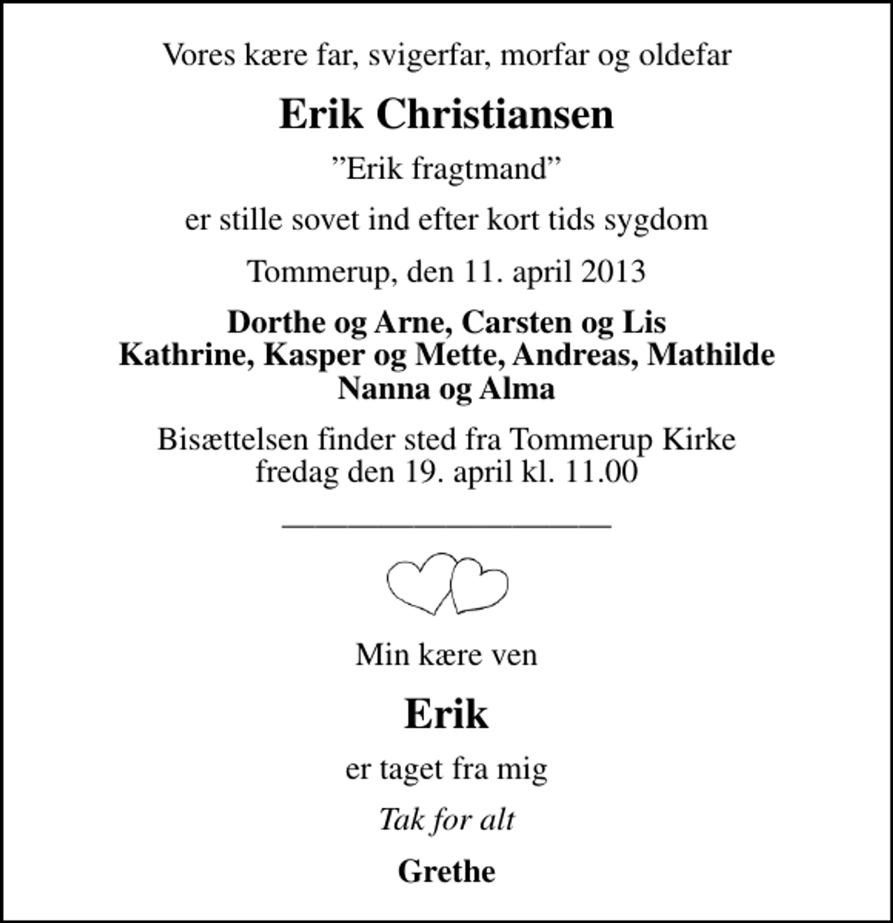 <p>Vores kære far, svigerfar, morfar og oldefar<br />Erik Christiansen<br />Erik fragtmand<br />er stille sovet ind efter kort tids sygdom<br />Tommerup, den 11. april 2013<br />Dorthe og Arne, Carsten og Lis Kathrine, Kasper og Mette, Andreas, Mathilde Nanna og Alma<br />Bisættelsen finder sted fra Tommerup Kirke fredag den 19. april kl. 11.00<br />Min kære ven<br />Erik<br />er taget fra mig<br />Tak for alt<br />Grethe</p>