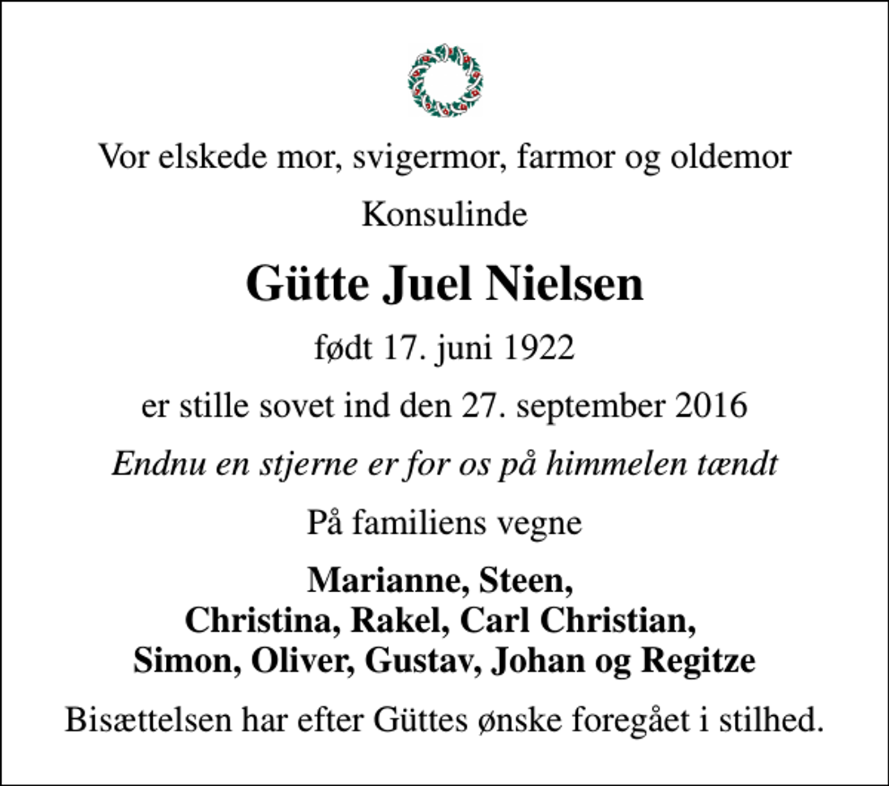 <p>Vor elskede mor, svigermor, farmor og oldemor<br />Konsulinde<br />Gütte Juel Nielsen<br />født 17. juni 1922<br />er stille sovet ind den 27. september 2016<br />Endnu en stjerne er for os på himmelen tændt<br />På familiens vegne<br />Marianne, Steen, Christina, Rakel, Carl Christian, Simon, Oliver, Gustav, Johan og Regitze<br />Bisættelsen har efter Güttes ønske foregået i stilhed.</p>