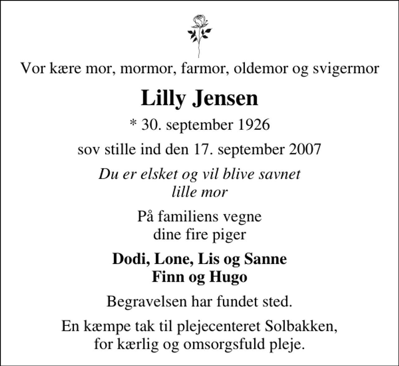 <p>Vor kære mor, mormor, farmor, oldemor og svigermor<br />Lilly Jensen<br />* 30. september 1926<br />sov stille ind den 17. september 2007<br />Du er elsket og vil blive savnet lille mor<br />På familiens vegne dine fire piger<br />Dodi, Lone, Lis og Sanne Finn og Hugo<br />Begravelsen har fundet sted.<br />En kæmpe tak til plejecenteret Solbakken, for kærlig og omsorgsfuld pleje.</p>