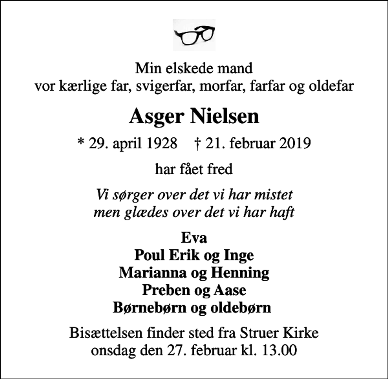 <p>Min elskede mand vor kærlige far, svigerfar, morfar, farfar og oldefar<br />Asger Nielsen<br />* 29. april 1928 ✝ 21. februar 2019<br />har fået fred<br />Vi sørger over det vi har mistet men glædes over det vi har haft<br />Eva Poul Erik og Inge Marianna og Henning Preben og Aase Børnebørn og oldebørn<br />Bisættelsen finder sted fra Struer Kirke onsdag den 27. februar kl. 13.00</p>