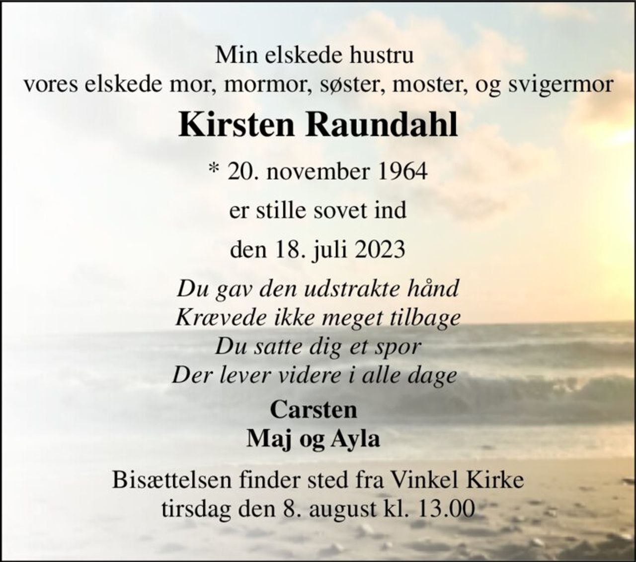 Min elskede hustru  vores elskede mor, mormor, søster, moster, og svigermor 
Kirsten Raundahl 
*​ 20. november 1964 
er stille sovet ind 
den 18. juli 2023 
Du gav den udstrakte hånd Krævede ikke meget tilbage Du satte dig et spor Der lever videre i alle dage  
Carsten Maj og Ayla 
Bisættelsen finder sted fra Vinkel Kirke tirsdag den 8. august kl. 13.00