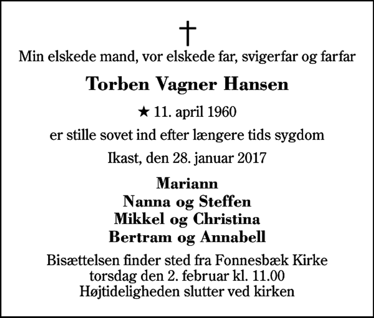<p>Min elskede mand, vor elskede far, svigerfar og farfar<br />Torben Vagner Hansen<br />* 11. april 1960<br />er stille sovet ind efter længere tids sygdom<br />Ikast, den 28. januar 2017<br />Mariann Nanna og Steffen Mikkel og Christina Bertram og Annabell<br />Bisættelsen finder sted fra Fonnesbæk Kirke torsdag den 2. februar kl. 11.00 Højtideligheden slutter ved kirken</p>
