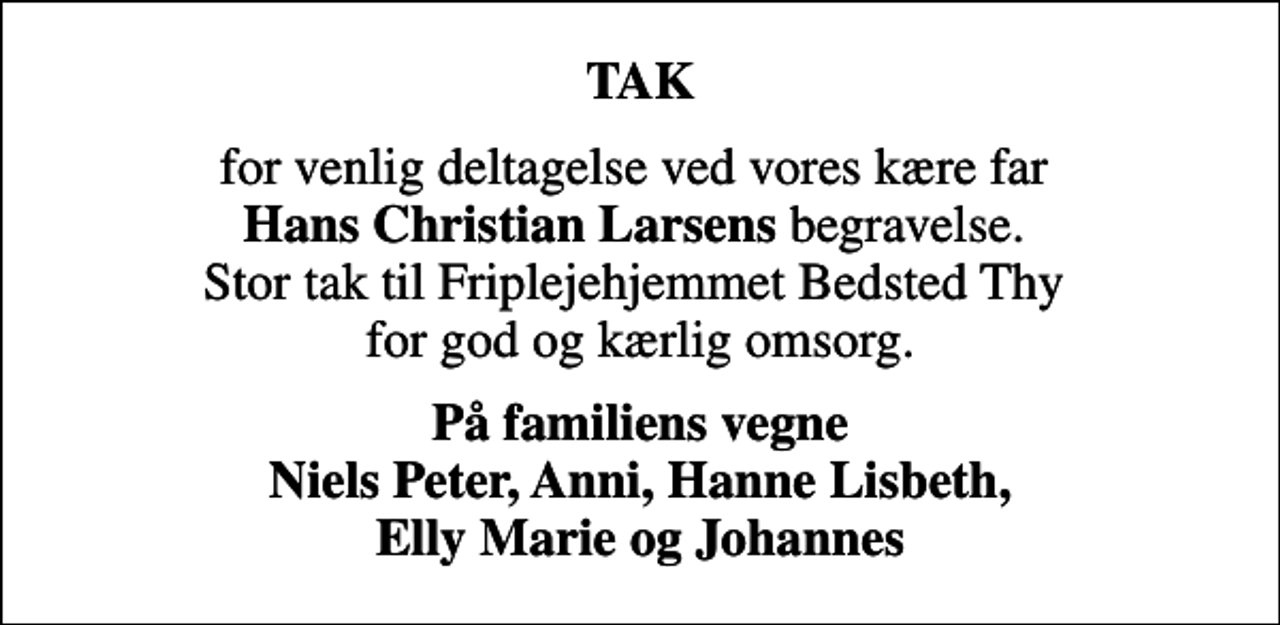 <p>TAK<br />for venlig deltagelse ved vores kære far <em>Hans Christian Larsens</em> begravelse. Stor tak til Friplejehjemmet Bedsted Thy for god og kærlig omsorg.<br />På familiens vegne Niels Peter, Anni, Hanne Lisbeth, Elly Marie og Johannes</p>