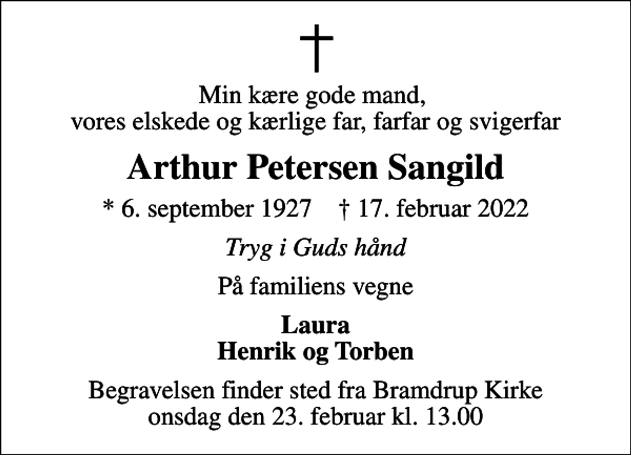 <p>Min kære gode mand, vores elskede og kærlige far, farfar og svigerfar<br />Arthur Petersen Sangild<br />* 6. september 1927 ✝ 17. februar 2022<br />Tryg i Guds hånd<br />På familiens vegne<br />Laura Henrik og Torben<br />Begravelsen finder sted fra Bramdrup Kirke onsdag den 23. februar kl. 13.00</p>