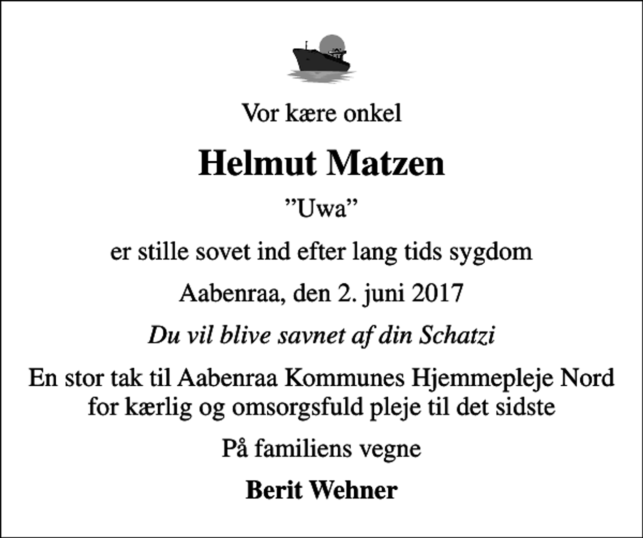 <p>Vor kære onkel<br />Helmut Matzen<br />Uwa<br />er stille sovet ind efter lang tids sygdom<br />Aabenraa, den 2. juni 2017<br />Du vil blive savnet af din Schatzi<br />En stor tak til Aabenraa Kommunes Hjemmepleje Nord for kærlig og omsorgsfuld pleje til det sidste<br />På familiens vegne<br />Berit Wehner</p>