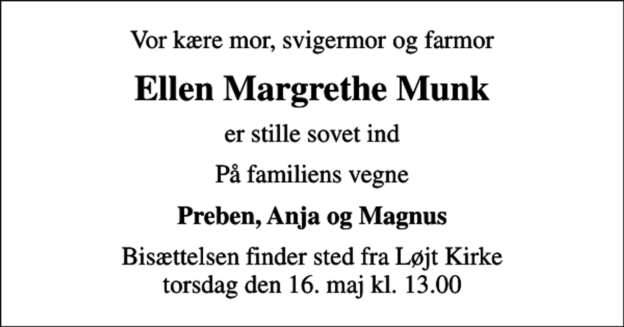 <p>Vor kære mor, svigermor og farmor<br />Ellen Margrethe Munk<br />er stille sovet ind<br />På familiens vegne<br />Preben, Anja og Magnus<br />Bisættelsen finder sted fra Løjt Kirke torsdag den 16. maj kl. 13.00</p>