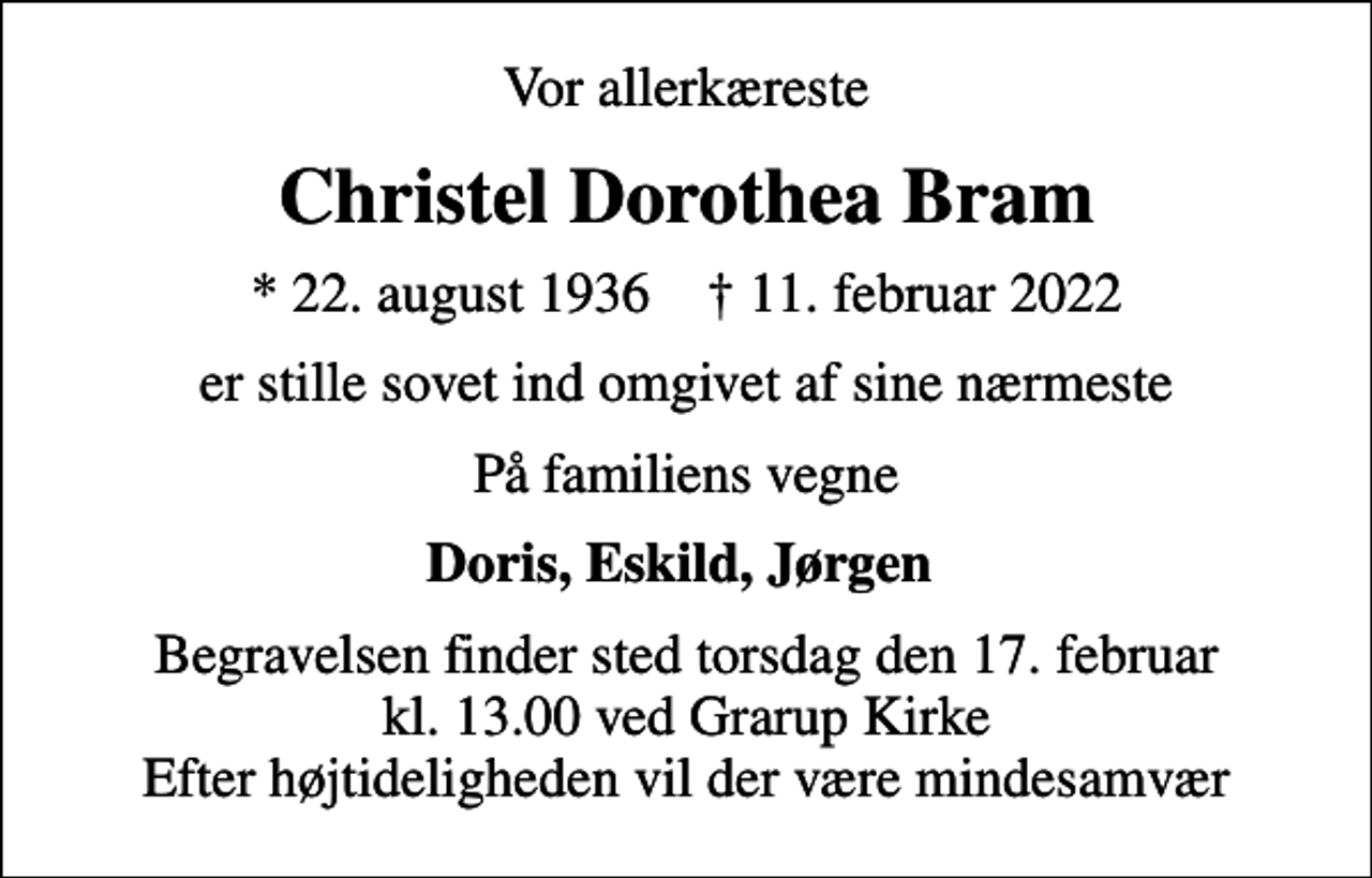 <p>Vor allerkæreste<br />Christel Dorothea Bram<br />* 22. august 1936 ✝ 11. februar 2022<br />er stille sovet ind omgivet af sine nærmeste<br />På familiens vegne<br />Doris, Eskild, Jørgen<br />Begravelsen finder sted torsdag den 17. februar kl. 13.00 ved Grarup Kirke Efter højtideligheden vil der være mindesamvær</p>