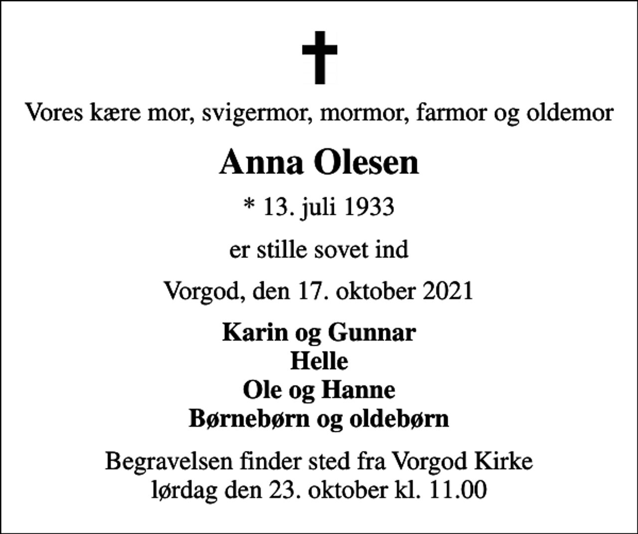 <p>Vores kære mor, svigermor, mormor, farmor og oldemor<br />Anna Olesen<br />* 13. juli 1933<br />er stille sovet ind<br />Vorgod, den 17. oktober 2021<br />Karin og Gunnar Helle Ole og Hanne Børnebørn og oldebørn<br />Begravelsen finder sted fra Vorgod Kirke lørdag den 23. oktober kl. 11.00</p>