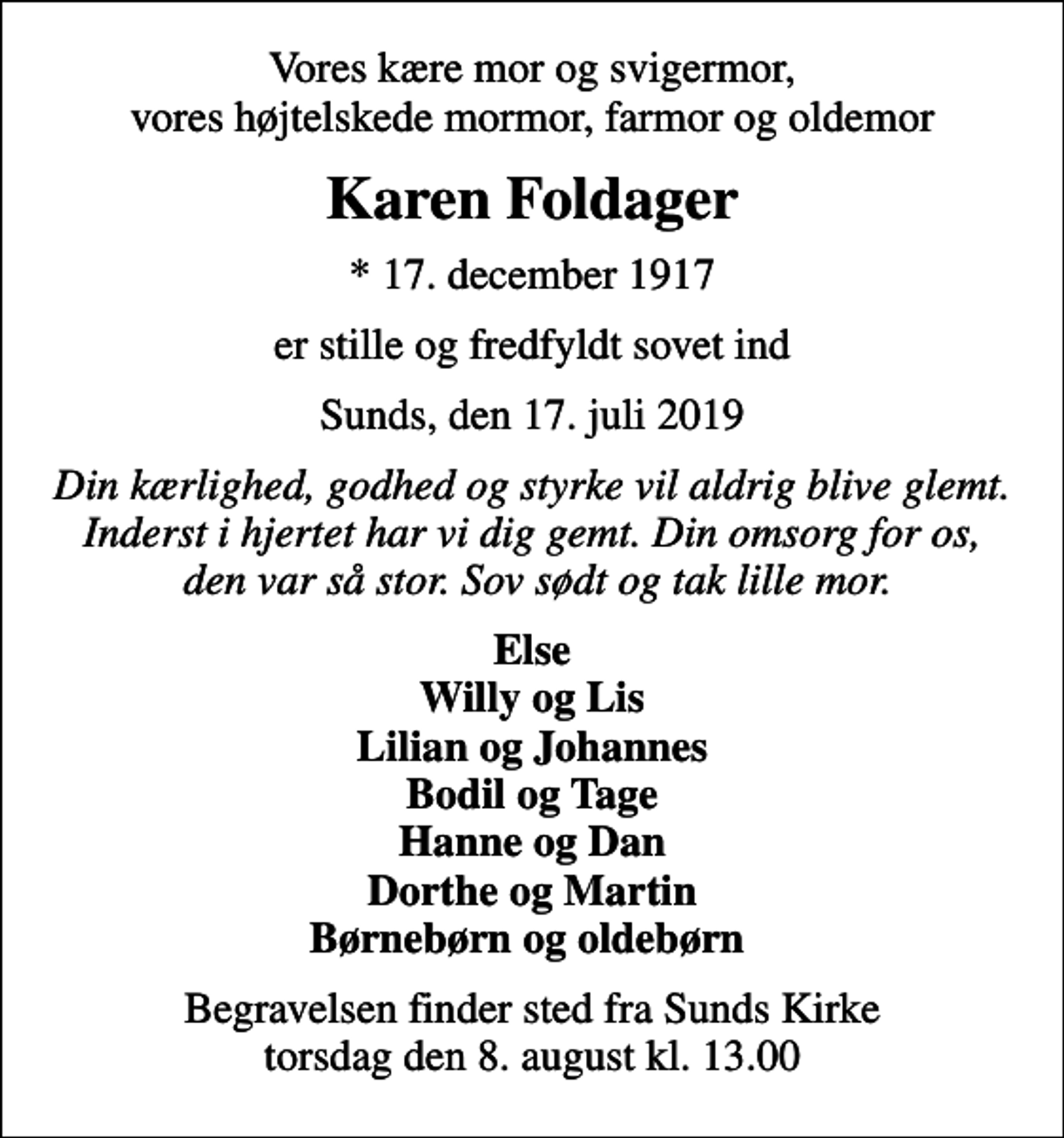 <p>Vores kære mor og svigermor, vores højtelskede mormor, farmor og oldemor<br />Karen Foldager<br />* 17. december 1917<br />er stille og fredfyldt sovet ind<br />Sunds, den 17. juli 2019<br />Din kærlighed, godhed og styrke vil aldrig blive glemt. Inderst i hjertet har vi dig gemt. Din omsorg for os, den var så stor. Sov sødt og tak lille mor.<br />Else Willy og Lis Lilian og Johannes Bodil og Tage Hanne og Dan Dorthe og Martin Børnebørn og oldebørn<br />Begravelsen finder sted fra Sunds Kirke torsdag den 8. august kl. 13.00</p>