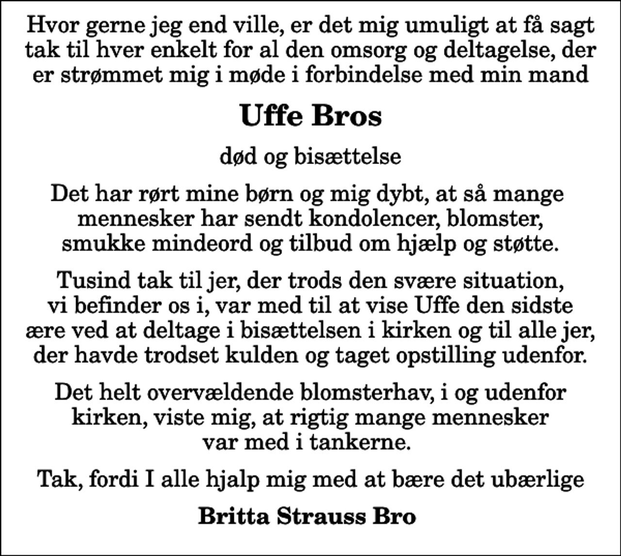 <p>Uffe Bros<br />død og bisættelse<br />Det har rørt mine børn og mig dybt, at så mange mennesker har sendt kondolencer, blomster, smukke mindeord og tilbud om hjælp og støtte.<br />Tusind tak til jer, der trods den svære situation, vi befinder os i, var med til at vise Uffe den sidste ære ved at deltage i bisættelsen i kirken og til alle jer, der havde trodset kulden og taget opstilling udenfor.<br />Det helt overvældende blomsterhav, i og udenfor kirken, viste mig, at rigtig mange mennesker var med i tankerne.<br />Tak, fordi I alle hjalp mig med at bære det ubærlige<br />Britta Strauss Bro</p>