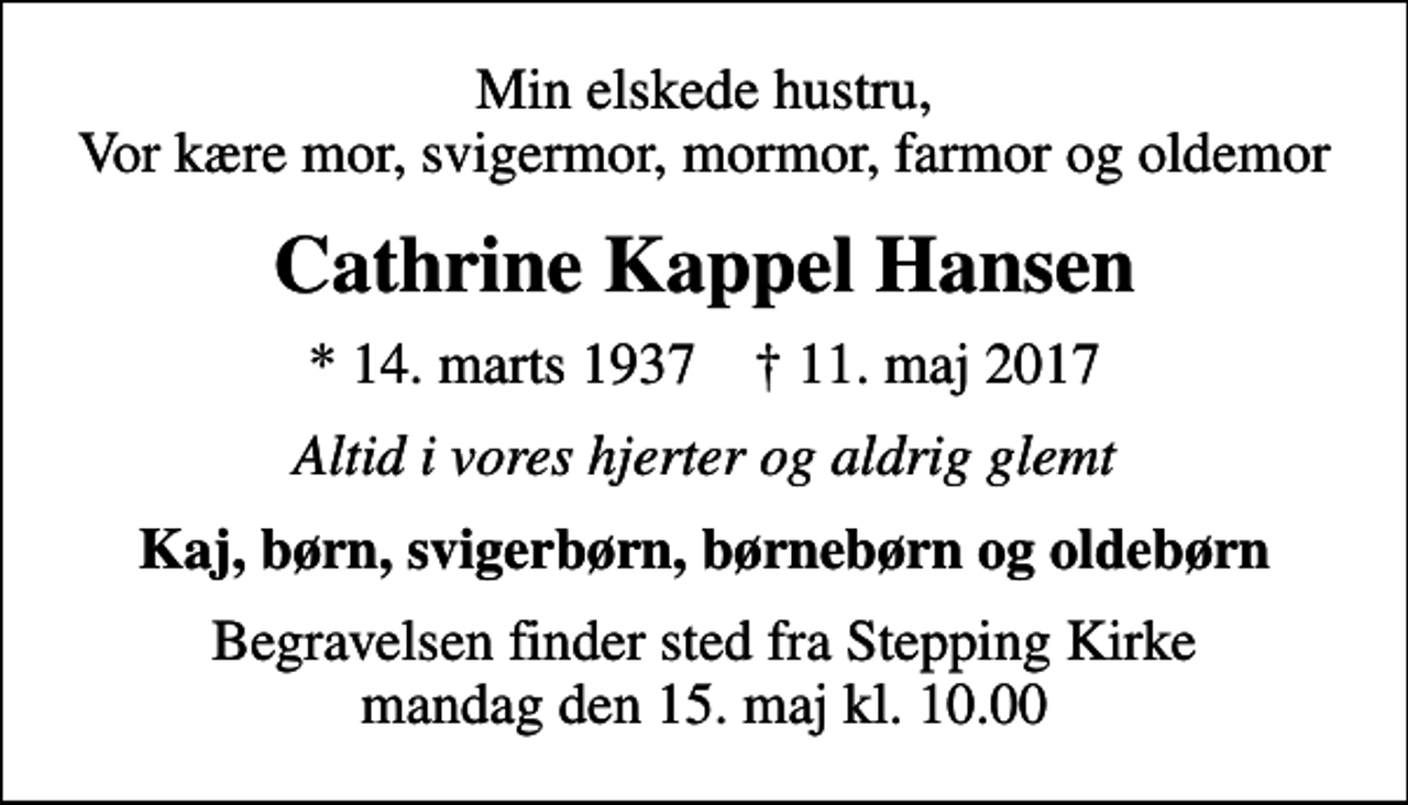 <p>Min elskede hustru, Vor kære mor, svigermor, mormor, farmor og oldemor<br />Cathrine Kappel Hansen<br />* 14. marts 1937 ✝ 11. maj 2017<br />Altid i vores hjerter og aldrig glemt<br />Kaj, børn, svigerbørn, børnebørn og oldebørn<br />Begravelsen finder sted fra Stepping Kirke mandag den 15. maj kl. 10.00</p>