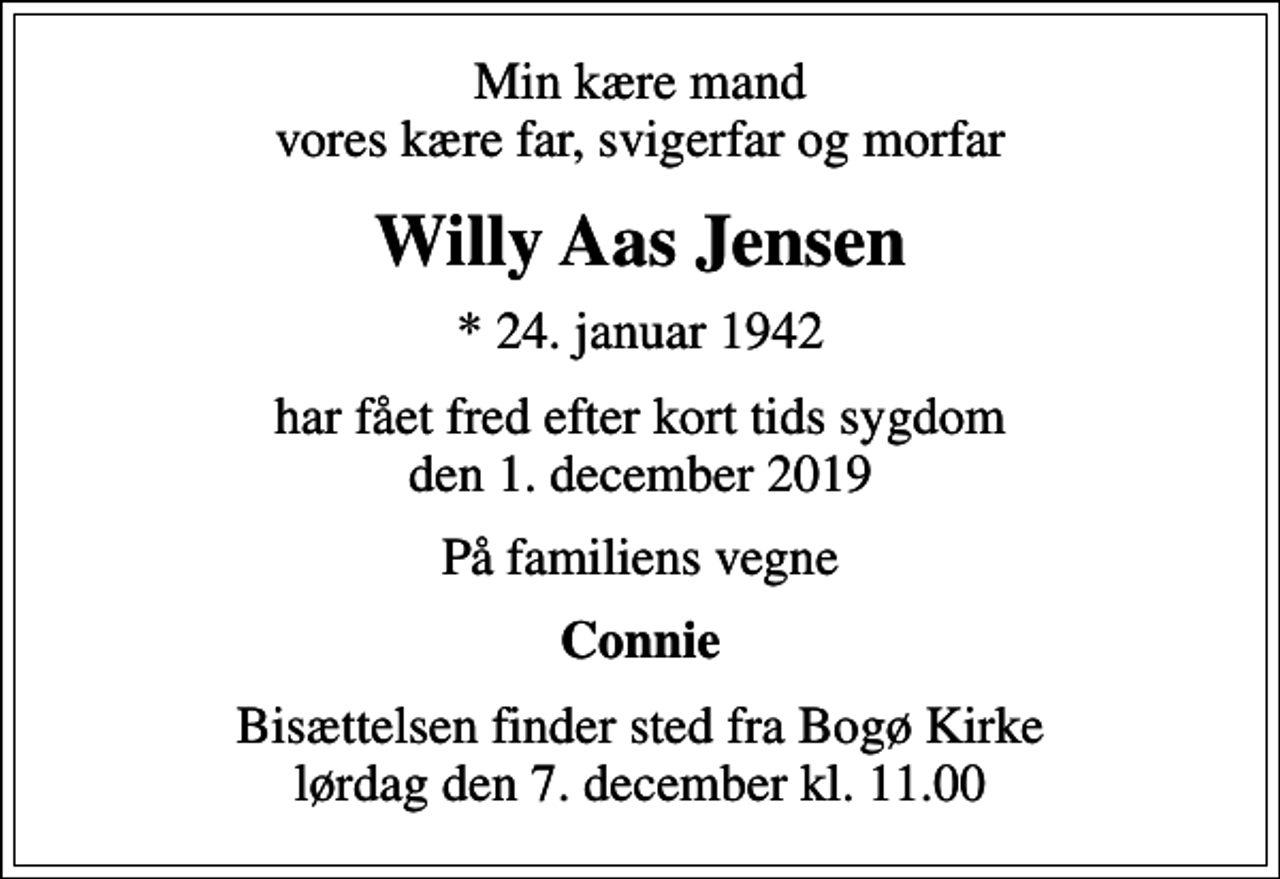 <p>Min kære mand vores kære far, svigerfar og morfar<br />Willy Aas Jensen<br />* 24. januar 1942<br />har fået fred efter kort tids sygdom den 1. december 2019<br />På familiens vegne<br />Connie<br />Bisættelsen finder sted fra Bogø Kirke lørdag den 7. december kl. 11.00</p>