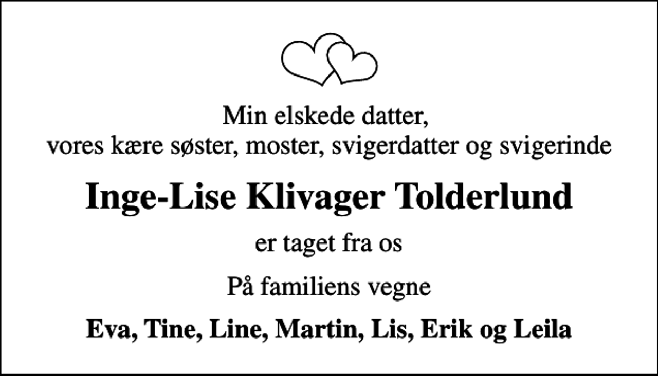 <p>Min elskede datter, vores kære søster, moster, svigerdatter og svigerinde<br />Inge-Lise Klivager Tolderlund<br />er taget fra os<br />På familiens vegne<br />Eva, Tine, Line, Martin, Lis, Erik og Leila</p>