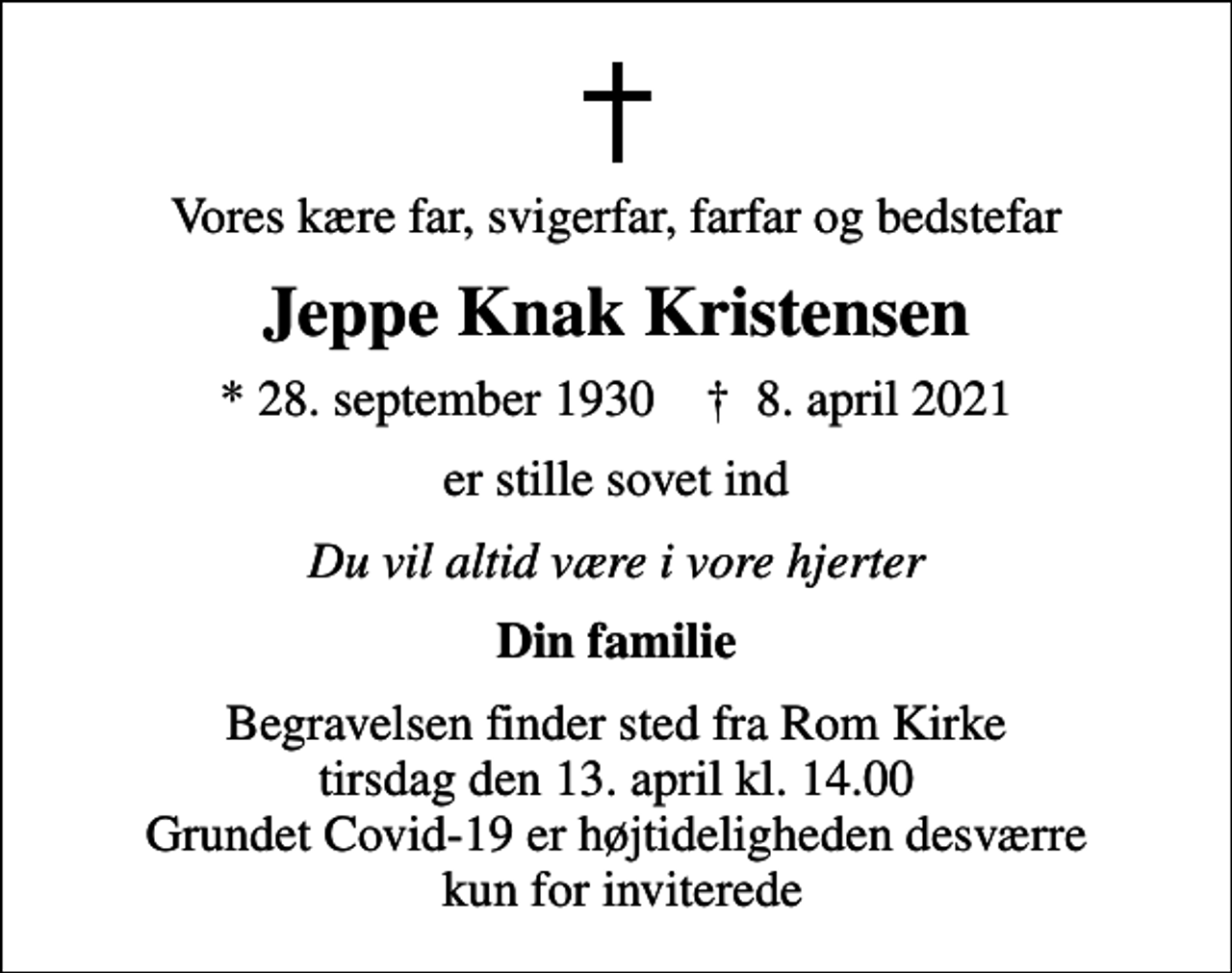 <p>Vores kære far, svigerfar, farfar og bedstefar<br />Jeppe Knak Kristensen<br />* 28. september 1930 ✝ 8. april 2021<br />er stille sovet ind<br />Du vil altid være i vore hjerter<br />Din familie<br />Begravelsen finder sted fra Rom Kirke tirsdag den 13. april kl. 14.00 Grundet Covid-19 er højtideligheden desværre kun for inviterede</p>
