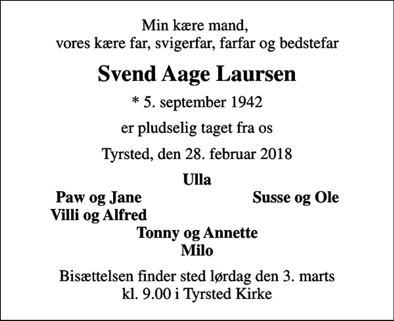<p>Min kære mand, vores kære far, svigerfar, farfar og bedstefar<br />Svend Aage Laursen<br />* 5. september 1942<br />er pludselig taget fra os<br />Tyrsted, den 28. februar 2018<br />Ulla<br />Paw og Jane<br />Susse og Ole<br />Villi og Alfred<br />Bisættelsen finder sted lørdag den 3. marts kl. 9.00 i Tyrsted Kirke</p>