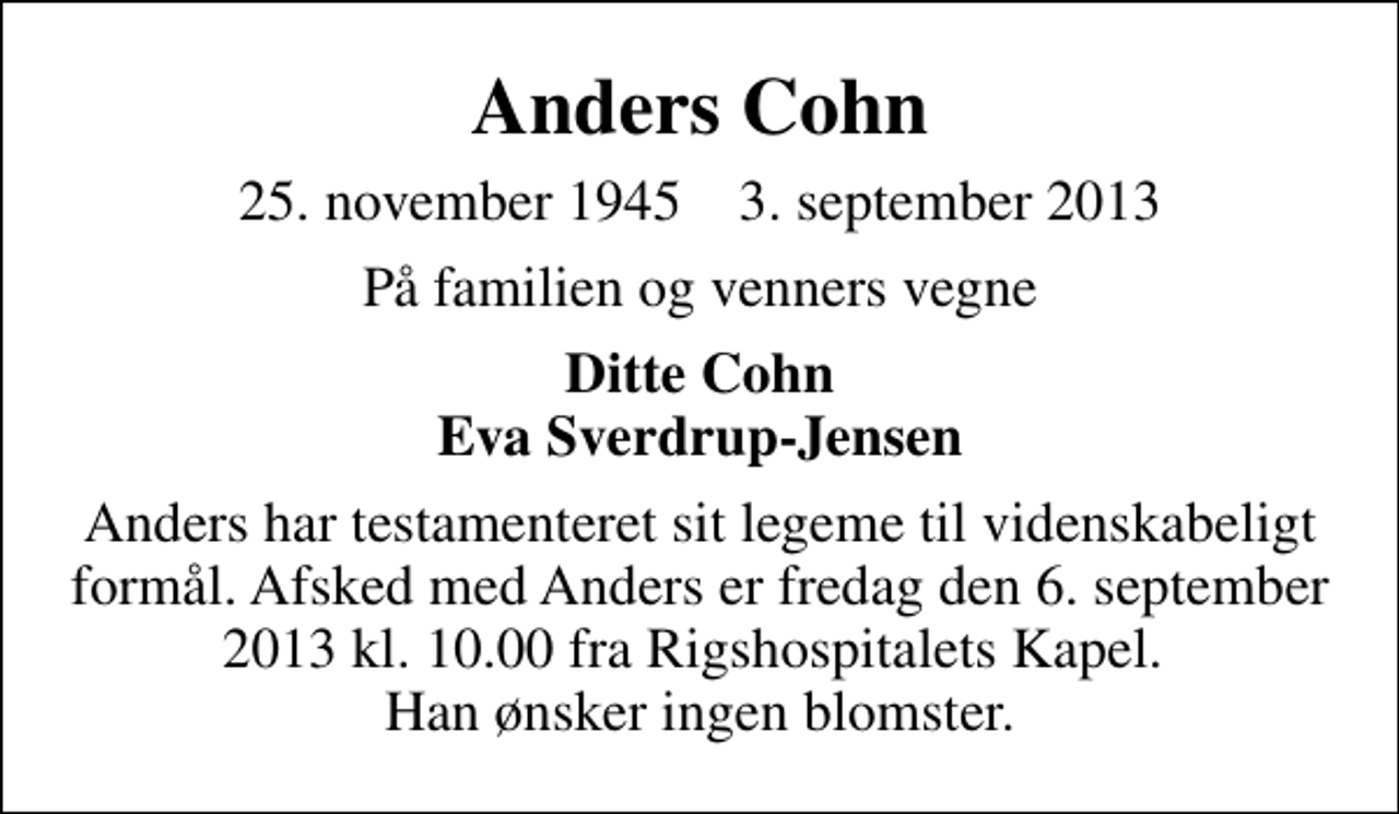 <p>Anders Cohn<br />25. november 1945 3. september 2013<br />På familien og venners vegne<br />Ditte Cohn Eva Sverdrup-Jensen<br />Anders har testamenteret sit legeme til videnskabeligt formål. Afsked med Anders er fredag den 6. september 2013 kl. 10.00 fra Rigshospitalets Kapel. Han ønsker ingen blomster.</p>