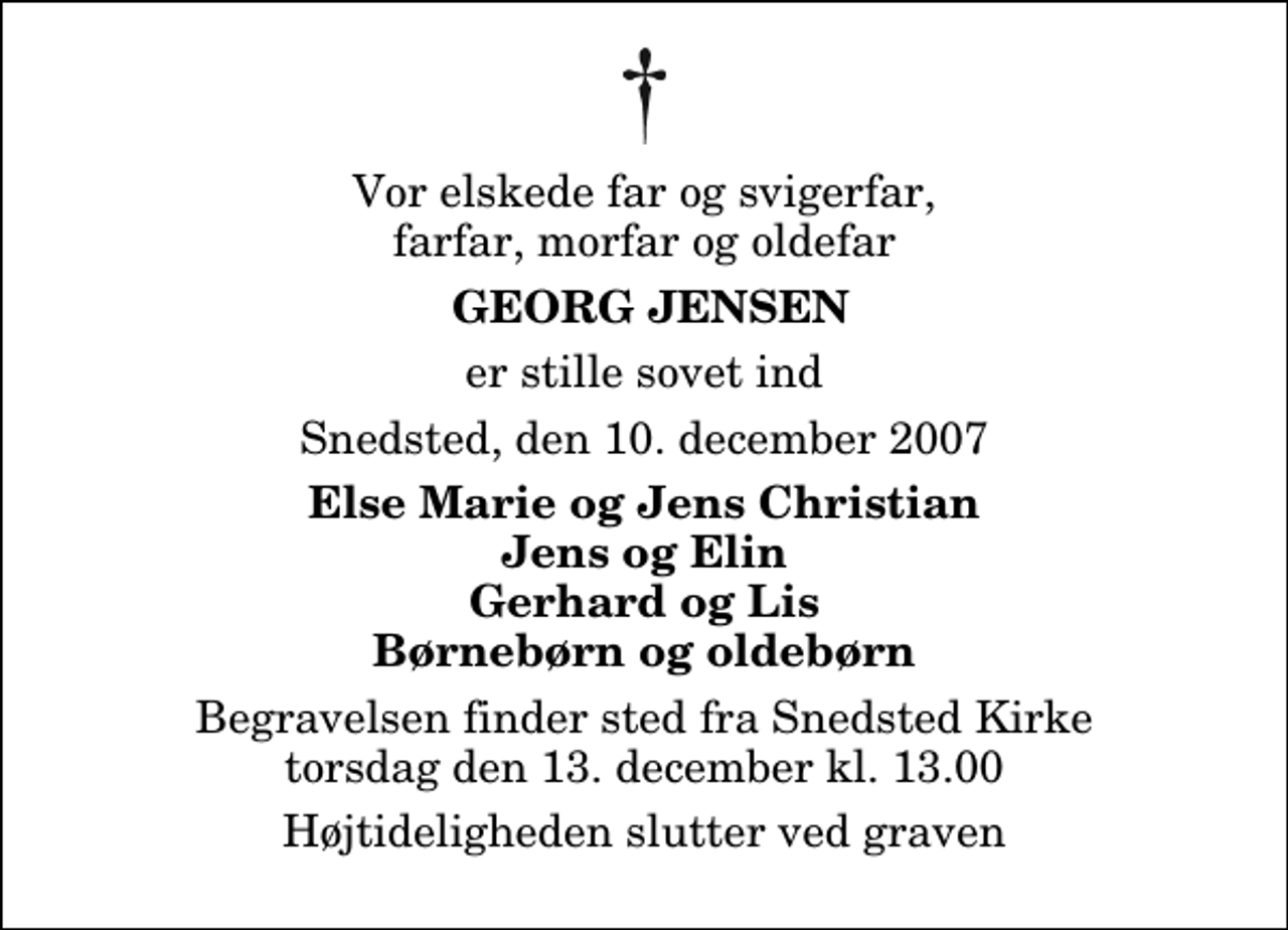 <p>Vor elskede far og svigerfar, farfar, morfar og oldefar<br />Georg Jensen<br />er stille sovet ind<br />Snedsted, den 10. december 2007<br />Else Marie og Jens Christian Jens og Elin Gerhard og Lis Børnebørn og oldebørn<br />Begravelsen finder sted fra Snedsted Kirke torsdag den 13. december kl. 13.00 Højtideligheden slutter ved graven</p>