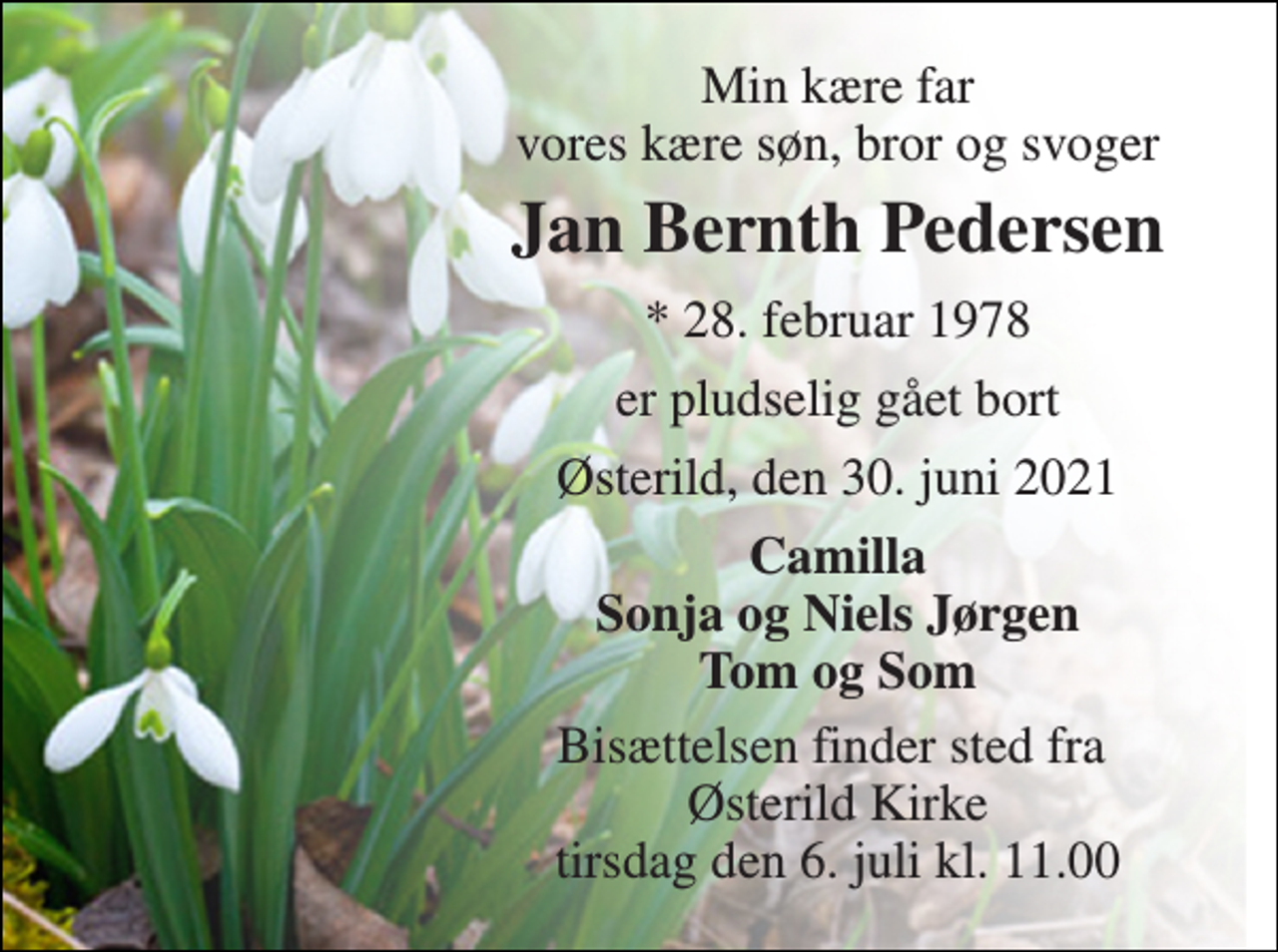 <p>Min kære far vores kære søn, bror og svoger<br />Jan Bernth Pedersen<br />*​ 28. februar 1978<br />er pludselig gået bort<br />Østerild, den 30. juni 2021<br />Camilla Sonja og Niels Jørgen Tom og Som<br />Bisættelsen​ finder sted fra Østerild Kirke​ tirsdag den 6. juli​ kl. 11.00</p>