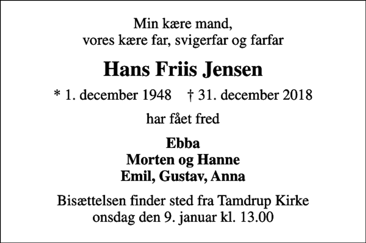 <p>Min kære mand, vores kære far, svigerfar og farfar<br />Hans Friis Jensen<br />* 1. december 1948 ✝ 31. december 2018<br />har fået fred<br />Ebba Morten og Hanne Emil, Gustav, Anna<br />Bisættelsen finder sted fra Tamdrup Kirke onsdag den 9. januar kl. 13.00</p>