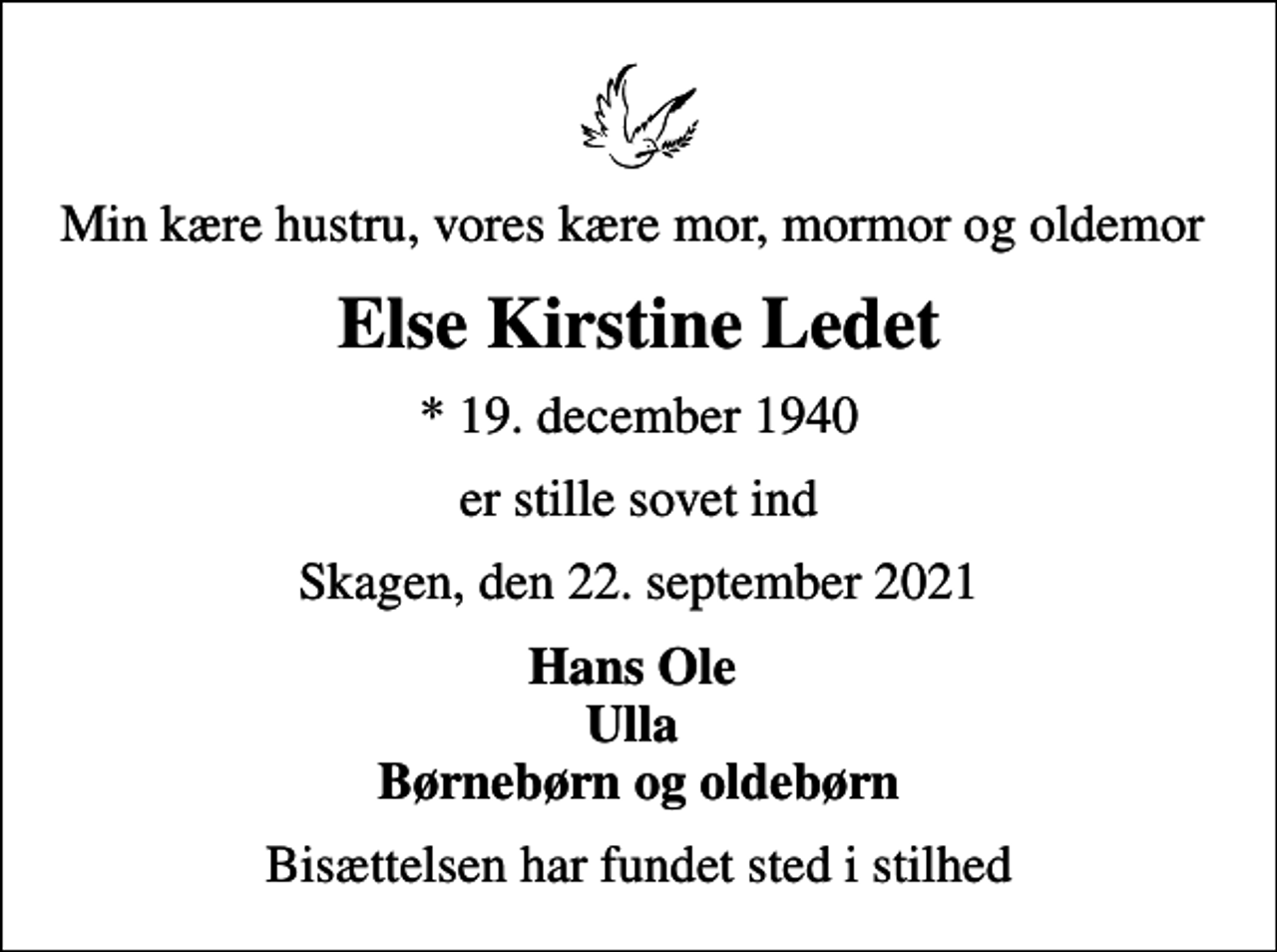 <p>Min kære hustru, vores kære mor, mormor og oldemor<br />Else Kirstine Ledet<br />* 19. december 1940<br />er stille sovet ind<br />Skagen, den 22. september 2021<br />Hans Ole Ulla Børnebørn og oldebørn<br />Bisættelsen har fundet sted i stilhed</p>