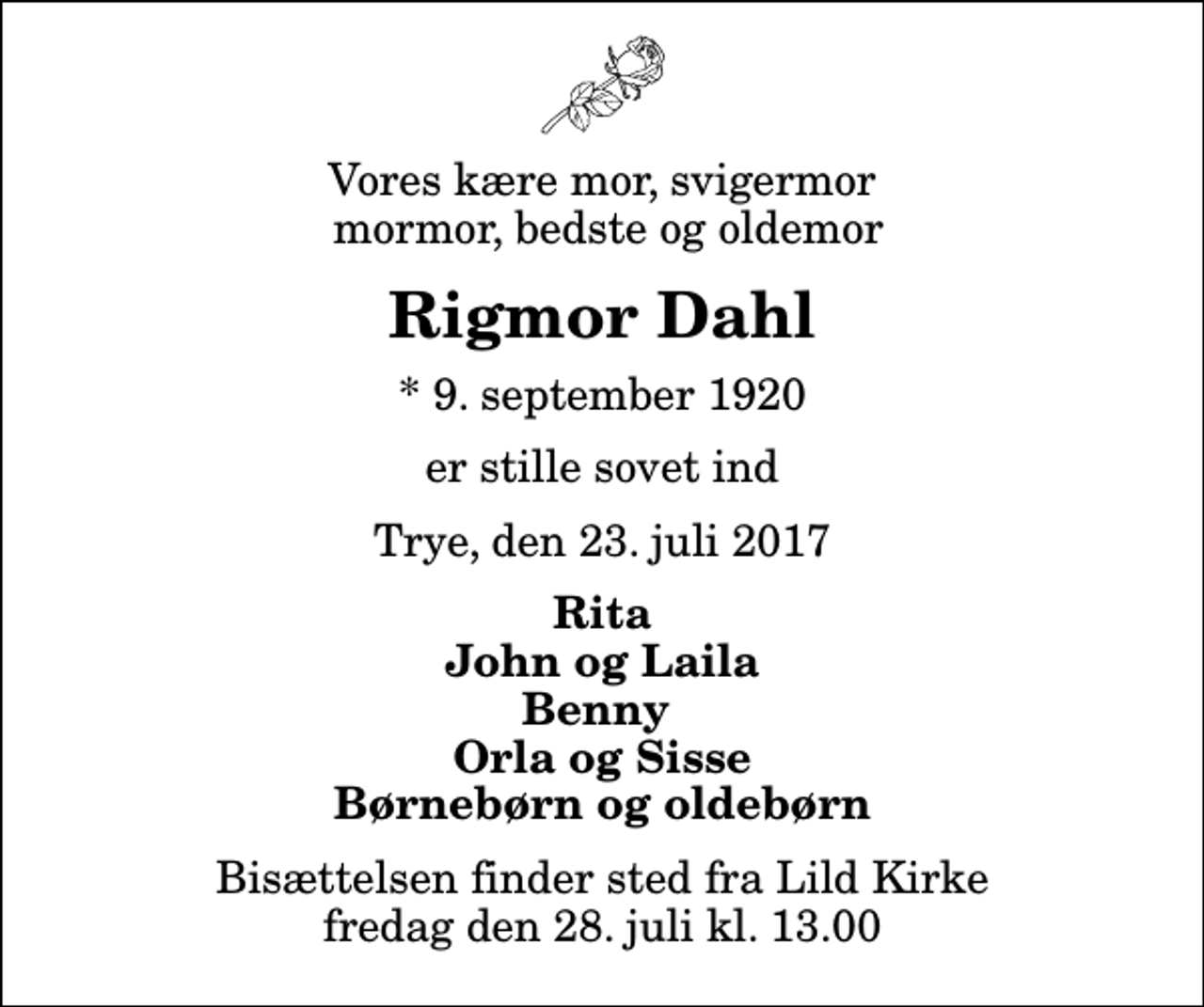 <p>Vores kære mor, svigermor mormor, bedste og oldemor<br />Rigmor Dahl<br />* 9. september 1920<br />er stille sovet ind<br />Trye, den 23. juli 2017<br />Rita John og Laila Benny Orla og Sisse Børnebørn og oldebørn<br />Bisættelsen finder sted fra Lild Kirke fredag den 28. juli kl. 13.00</p>