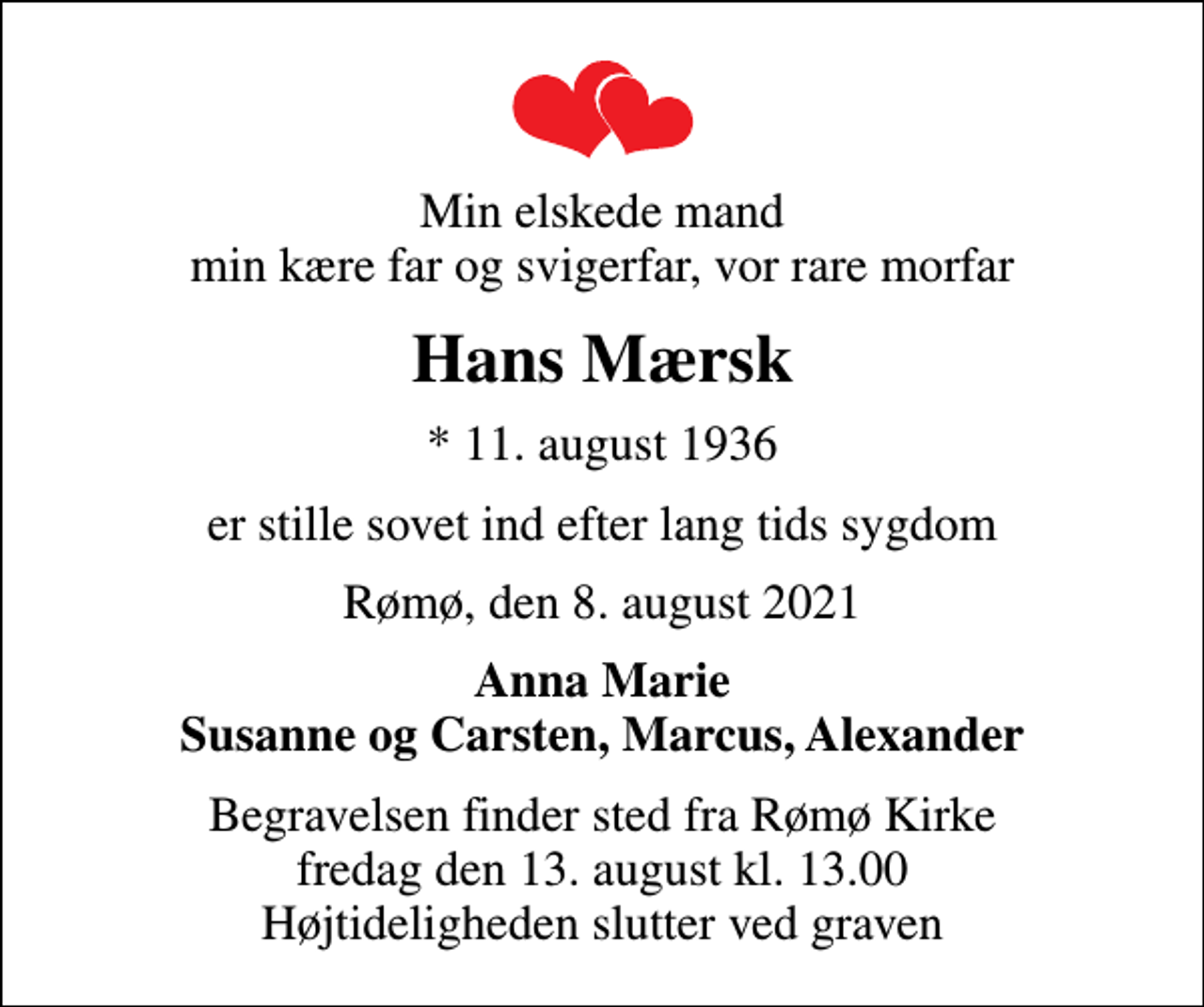 <p>Min elskede mand min kære far og svigerfar, vor rare morfar<br />Hans Mærsk<br />* 11. august 1936<br />er stille sovet ind efter lang tids sygdom<br />Rømø, den 8. august 2021<br />Anna Marie Susanne og Carsten, Marcus, Alexander<br />Begravelsen finder sted fra Rømø Kirke fredag den 13. august kl. 13.00 Højtideligheden slutter ved graven</p>