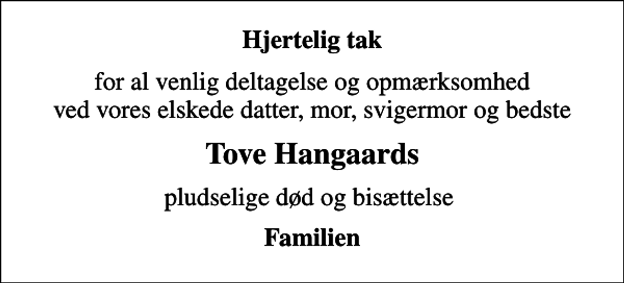 <p>Hjertelig tak<br />for al venlig deltagelse og opmærksomhed ved vores elskede datter, mor, svigermor og bedste<br />Tove Hangaards<br />pludselige død og bisættelse<br />Familien</p>