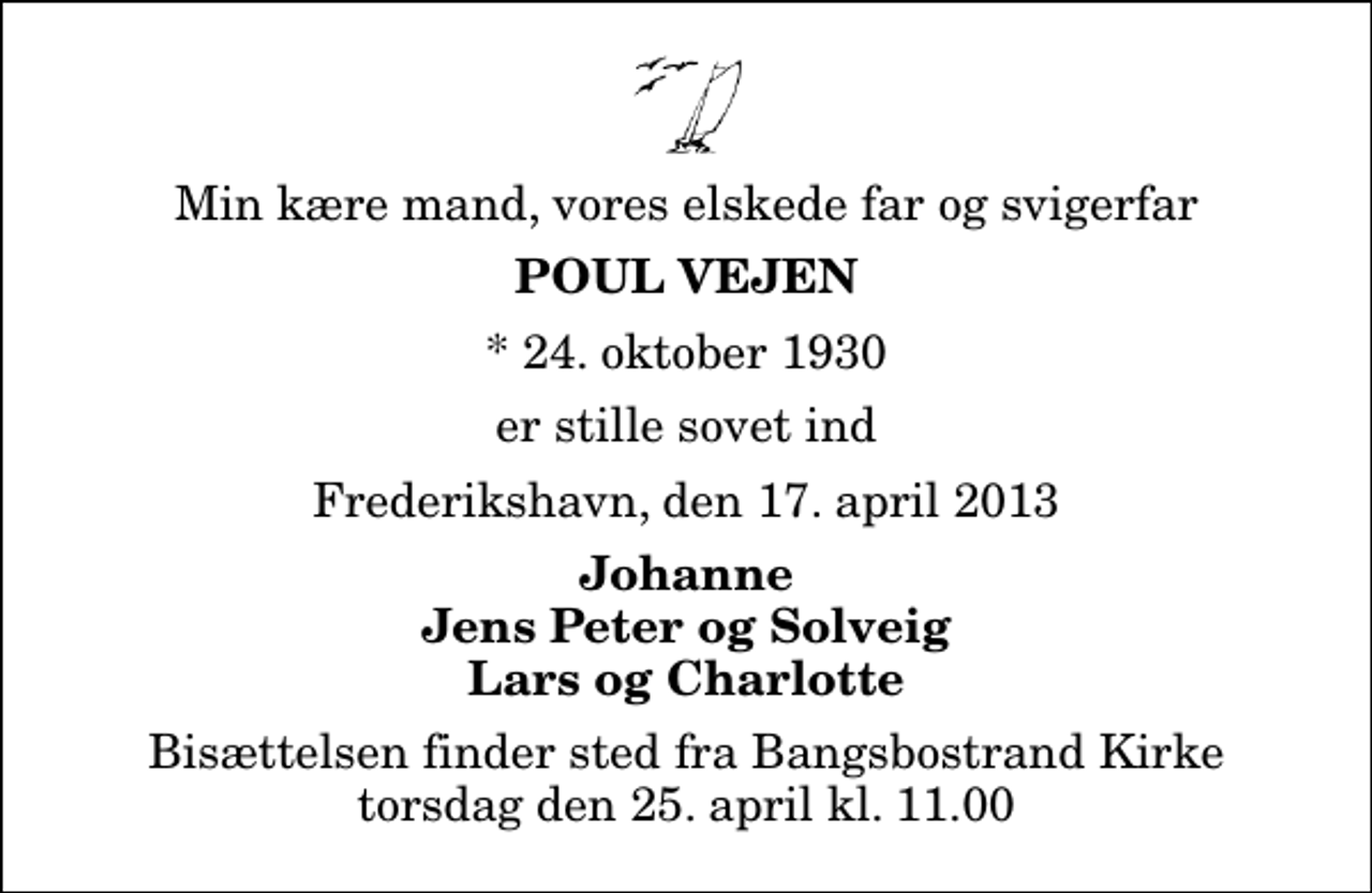 <p>Min kære mand, vores elskede far og svigerfar<br />Poul Vejen<br />* 24. oktober 1930<br />er stille sovet ind<br />Frederikshavn, den 17. april 2013<br />Johanne Jens Peter og Solveig Lars og Charlotte<br />Bisættelsen finder sted fra Bangsbostrand Kirke torsdag den 25. april kl. 11.00</p>