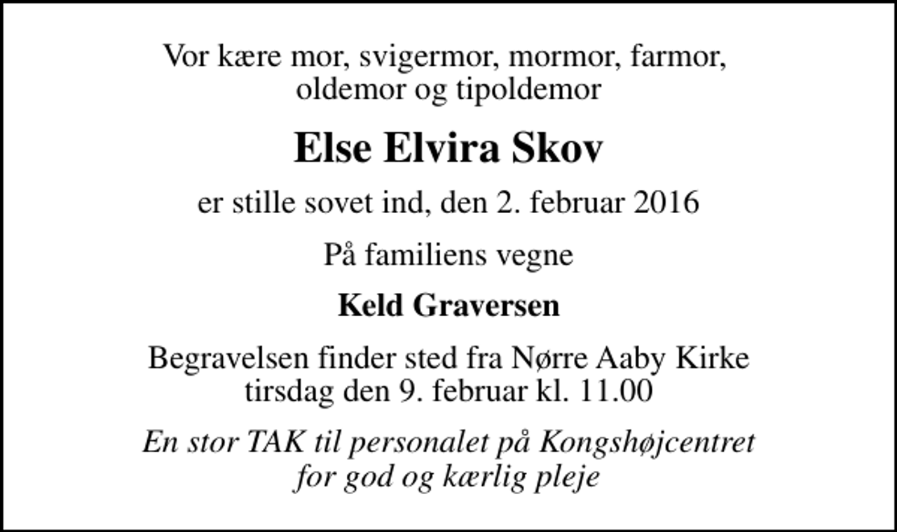 <p>Vor kære mor, svigermor, mormor, farmor, oldemor og tipoldemor<br />Else Elvira Skov<br />er stille sovet ind, den 2. februar 2016<br />På familiens vegne<br />Keld Graversen<br />Begravelsen finder sted fra Nørre Aaby Kirke tirsdag den 9. februar kl. 11.00<br />En stor TAK til personalet på Kongshøjcentret for god og kærlig pleje</p>