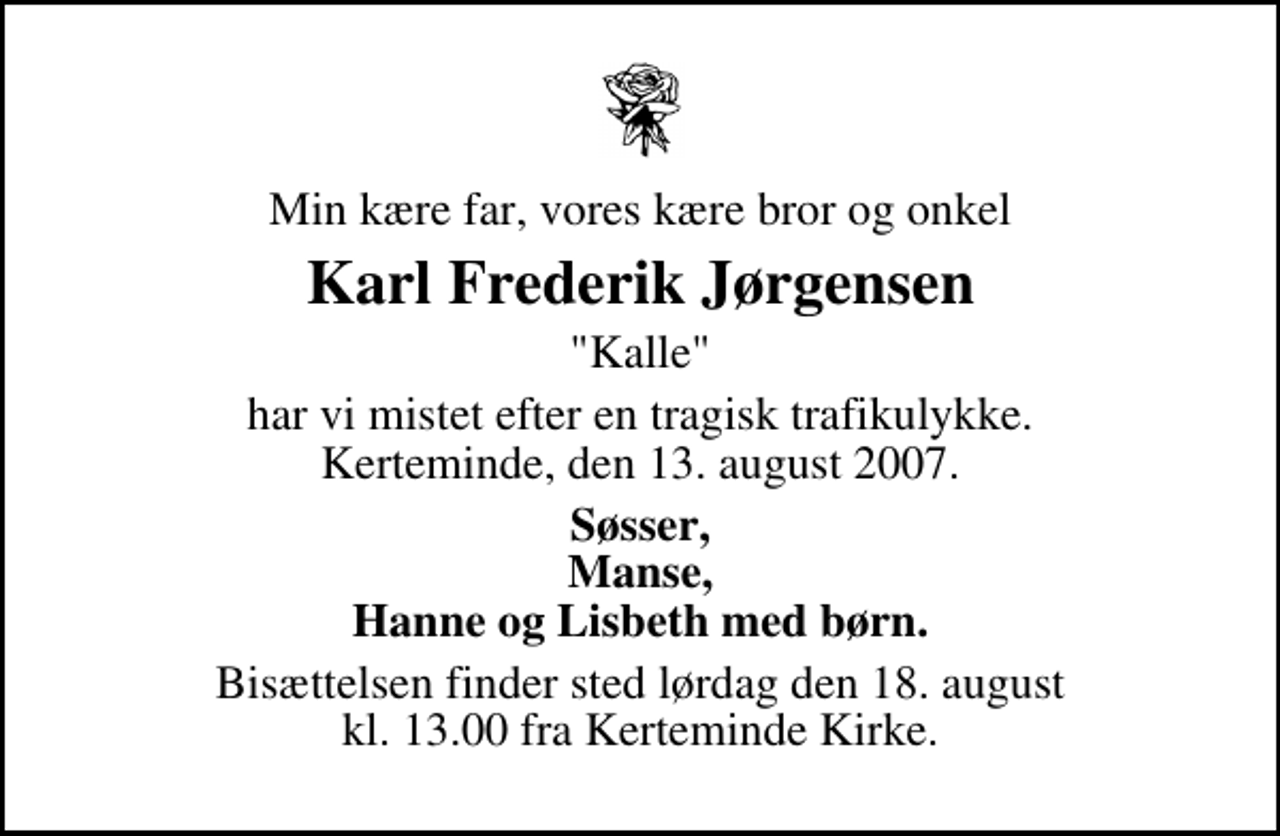 <p>Min kære far, vores kære bror og onkel<br />Karl Frederik Jørgensen<br />"Kalle"<br />har vi mistet efter en tragisk trafikulykke. Kerteminde, den 13. august 2007.<br />Søsser, Manse, Hanne og Lisbeth med børn.<br />Bisættelsen finder sted lørdag den 18. august kl. 13.00 fra Kerteminde Kirke</p>
