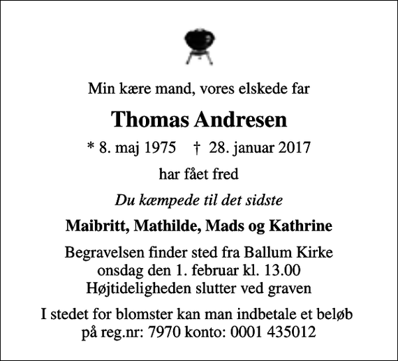 <p>Min kære mand, vores elskede far<br />Thomas Andresen<br />* 8. maj 1975 ✝ 28. januar 2017<br />har fået fred<br />Du kæmpede til det sidste<br />Maibritt, Mathilde, Mads og Kathrine<br />Begravelsen finder sted fra Ballum Kirke onsdag den 1. februar kl. 13.00 Højtideligheden slutter ved graven<br />I stedet for blomster kan man indbetale et beløb på reg.nr: 7970 konto: 0001 435012</p>