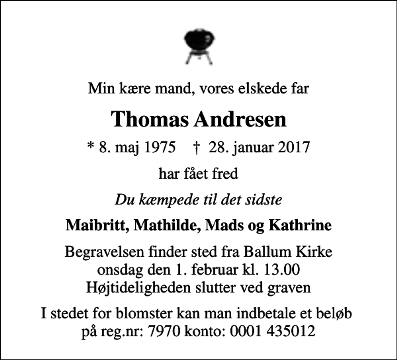 <p>Min kære mand, vores elskede far<br />Thomas Andresen<br />* 8. maj 1975 ✝ 28. januar 2017<br />har fået fred<br />Du kæmpede til det sidste<br />Maibritt, Mathilde, Mads og Kathrine<br />Begravelsen finder sted fra Ballum Kirke onsdag den 1. februar kl. 13.00 Højtideligheden slutter ved graven<br />I stedet for blomster kan man indbetale et beløb på reg.nr: 7970 konto: 0001 435012</p>