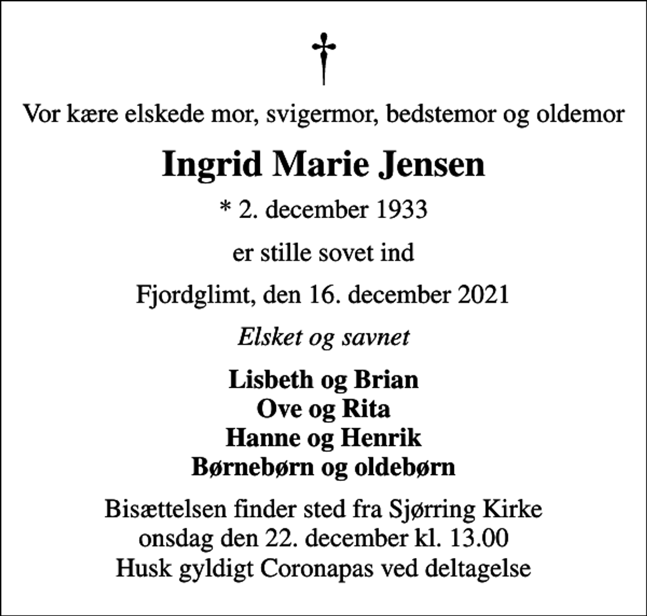 <p>Vor kære elskede mor, svigermor, bedstemor og oldemor<br />Ingrid Marie Jensen<br />* 2. december 1933<br />er stille sovet ind<br />Fjordglimt, den 16. december 2021<br />Elsket og savnet<br />Lisbeth og Brian Ove og Rita Hanne og Henrik Børnebørn og oldebørn<br />Bisættelsen finder sted fra Sjørring Kirke onsdag den 22. december kl. 13.00 Husk gyldigt Coronapas ved deltagelse</p>