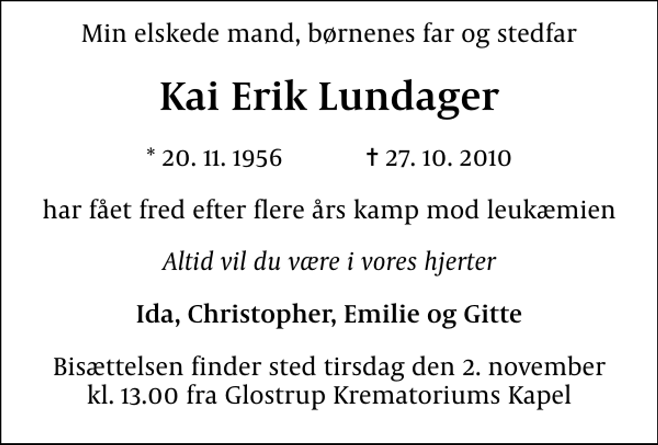 <p>Min elskede mand, børnenes far og stedfar<br />Kai Erik Lundager<br />* 20. 11. 1956 ✝ 27. 10. 2010<br />har fået fred efter flere års kamp mod leukæmien<br />Altid vil du være i vores hjerter<br />Ida, Christopher, Emilie og Gitte<br />Bisættelsen finder sted tirsdag den 2. november kl. 13.00 fra Glostrup Krematoriums Kapel</p>