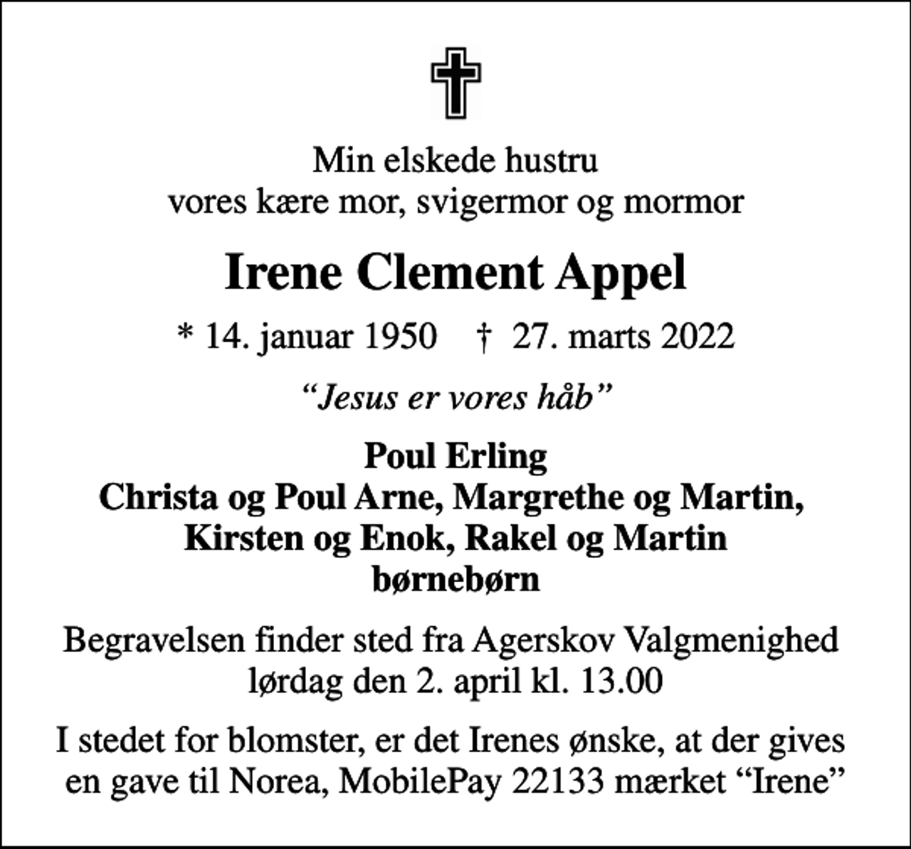 <p>Min elskede hustru vores kære mor, svigermor og mormor<br />Irene Clement Appel<br />* 14. januar 1950 ✝ 27. marts 2022<br />Jesus er vores håb<br />Poul Erling Christa og Poul Arne, Margrethe og Martin, Kirsten og Enok, Rakel og Martin børnebørn<br />Begravelsen finder sted fra Agerskov Valgmenighed lørdag den 2. april kl. 13.00<br />I stedet for blomster, er det Irenes ønske, at der gives en gave til Norea, MobilePay 22133 mærket Irene</p>