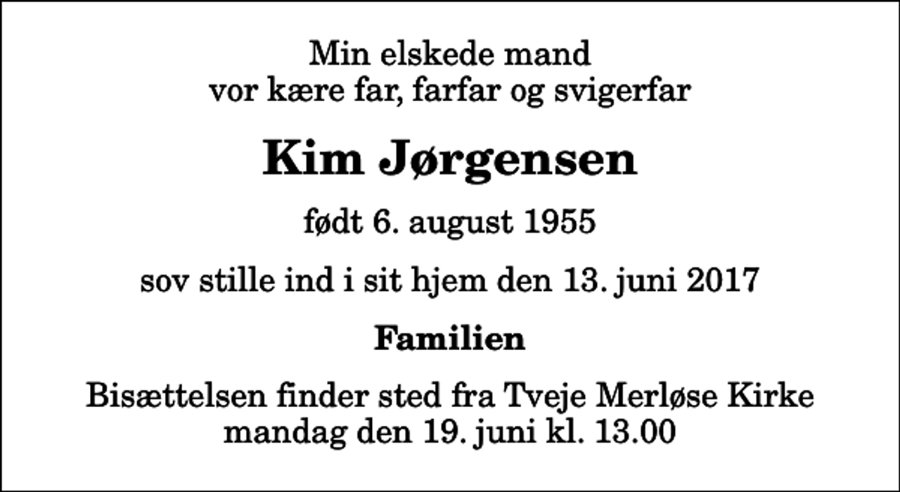 <p>Min elskede mand vor kære far, farfar og svigerfar<br />Kim Jørgensen<br />født 6. august 1955<br />sov stille ind i sit hjem den 13. juni 2017<br />Familien<br />Bisættelsen finder sted fra Tveje Merløse Kirke mandag den 19. juni kl. 13.00</p>
