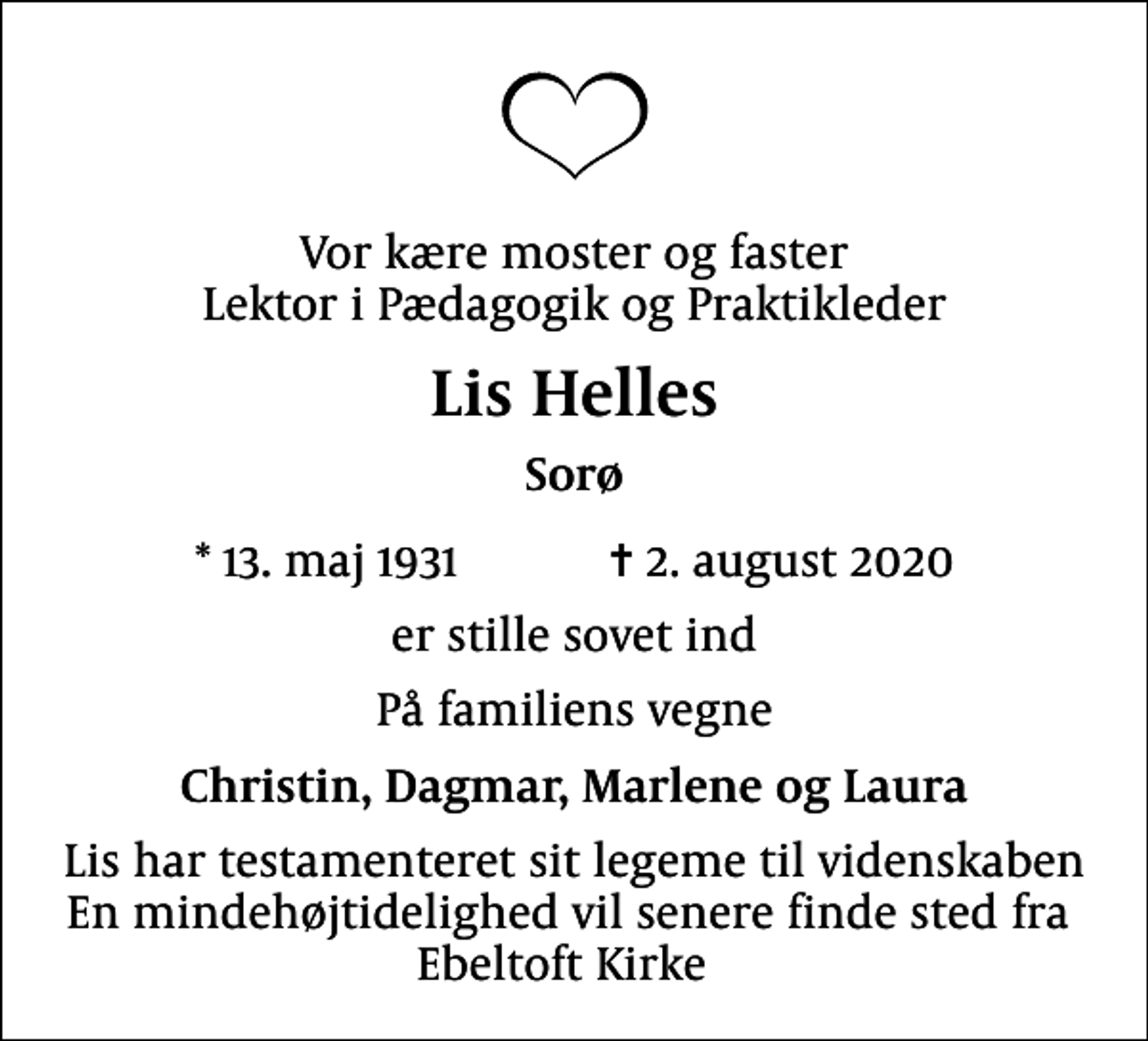 <p>Vor kære moster og faster Lektor i Pædagogik og Praktikleder<br />Lis Helles<br />Sorø<br />* 13. maj 1931 ✝ 2. august 2020<br />er stille sovet ind<br />På familiens vegne<br />Christin, Dagmar, Marlene og Laura<br />Lis har testamenteret sit legeme til videnskaben En mindehøjtidelighed vil senere finde sted fra Ebeltoft Kirke</p>