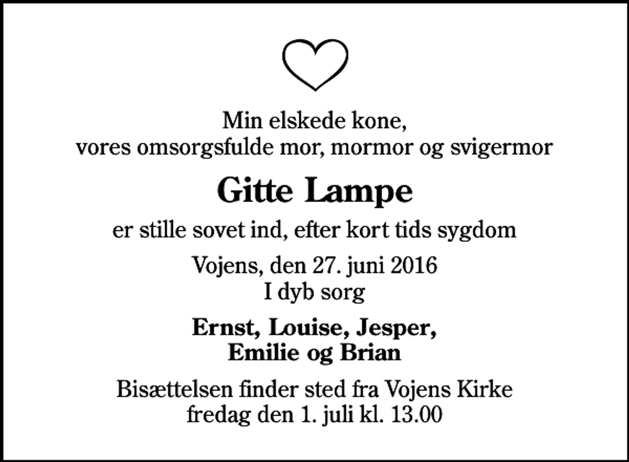 <p>Min elskede kone, vores omsorgsfulde mor, mormor og svigermor<br />Gitte Lampe<br />er stille sovet ind, efter kort tids sygdom<br />Vojens, den 27. juni 2016 I dyb sorg<br />Ernst, Louise, Jesper, Emilie og Brian<br />Bisættelsen finder sted fra Vojens Kirke fredag den 1. juli kl. 13.00</p>