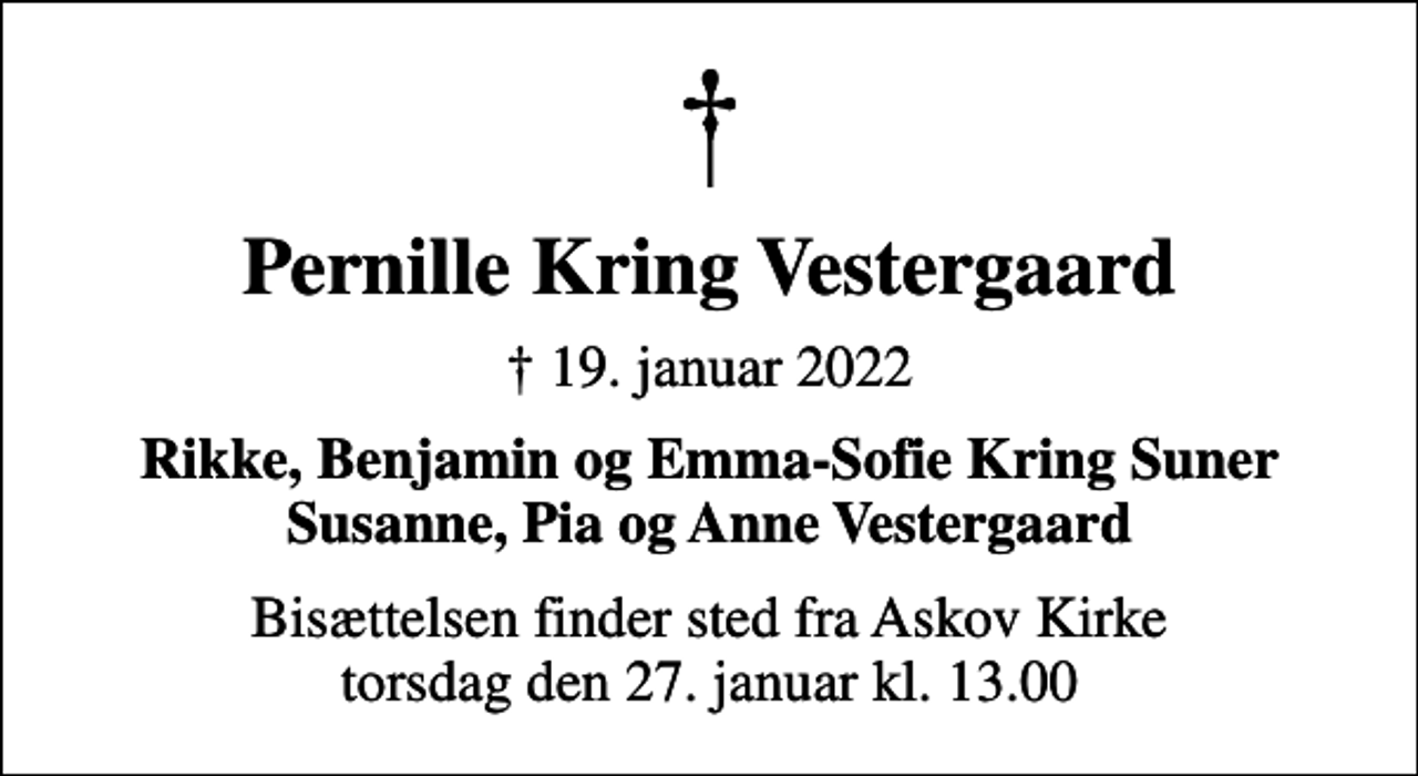 <p>Pernille Kring Vestergaard<br />✝ 19. januar 2022<br />Rikke, Benjamin og Emma-Sofie Kring Suner Susanne, Pia og Anne Vestergaard<br />Bisættelsen finder sted fra Askov Kirke torsdag den 27. januar kl. 13.00</p>