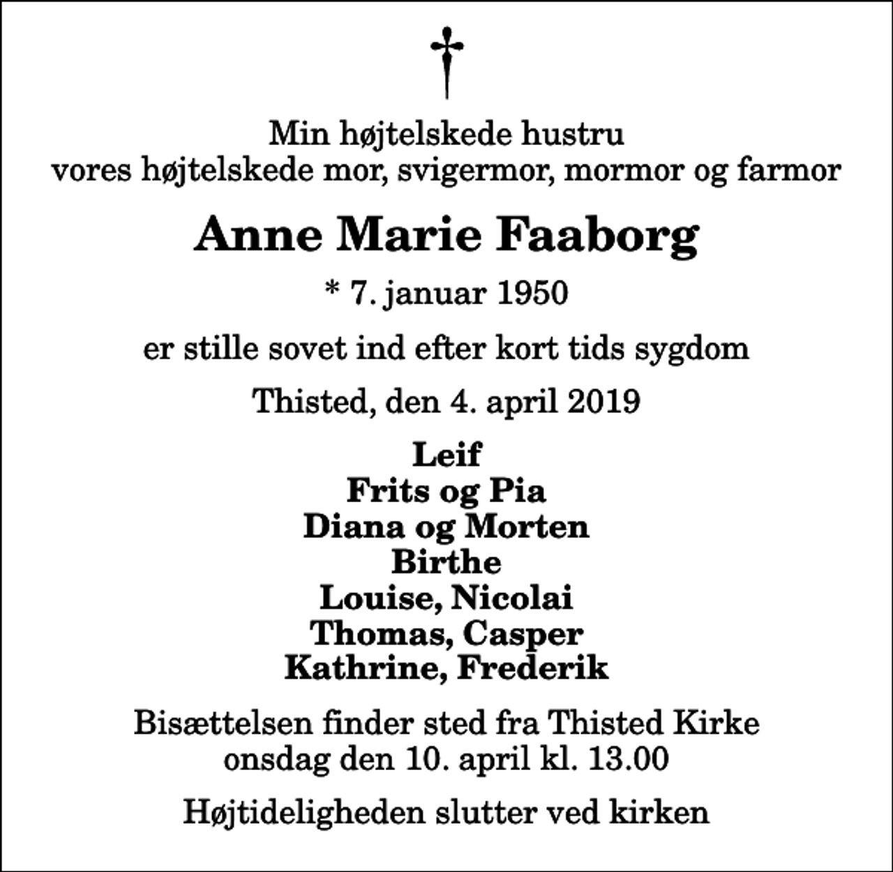 <p>Min højtelskede hustru vores højtelskede mor, svigermor, mormor og farmor<br />Anne Marie Faaborg<br />* 7. januar 1950<br />er stille sovet ind efter kort tids sygdom<br />Thisted, den 4. april 2019<br />Leif Frits og Pia Diana og Morten Birthe Louise, Nicolai Thomas, Casper Kathrine, Frederik<br />Bisættelsen finder sted fra Thisted Kirke onsdag den 10. april kl. 13.00 Højtideligheden slutter ved kirken</p>