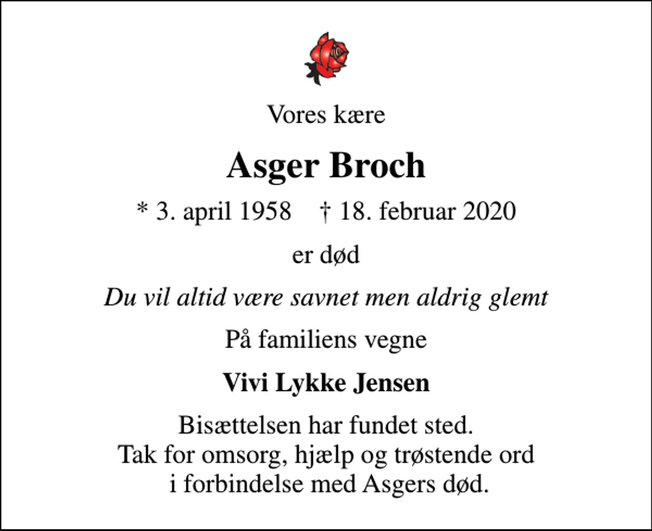 <p>Vores kære<br />Asger Broch<br />* 3. april 1958 ✝ 18. februar 2020<br />er død<br />Du vil altid være savnet men aldrig glemt<br />På familiens vegne<br />Vivi Lykke Jensen<br />Bisættelsen har fundet sted. Tak for omsorg, hjælp og trøstende ord i forbindelse med Asgers død.</p>