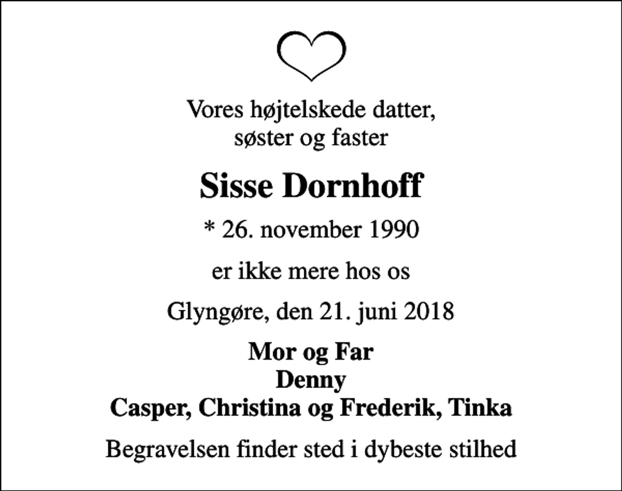 <p>Vores højtelskede datter, søster og faster<br />Sisse Dornhoff<br />* 26. november 1990<br />er ikke mere hos os<br />Glyngøre, den 21. juni 2018<br />Mor og Far Denny Casper, Christina og Frederik, Tinka<br />Begravelsen finder sted i dybeste stilhed</p>