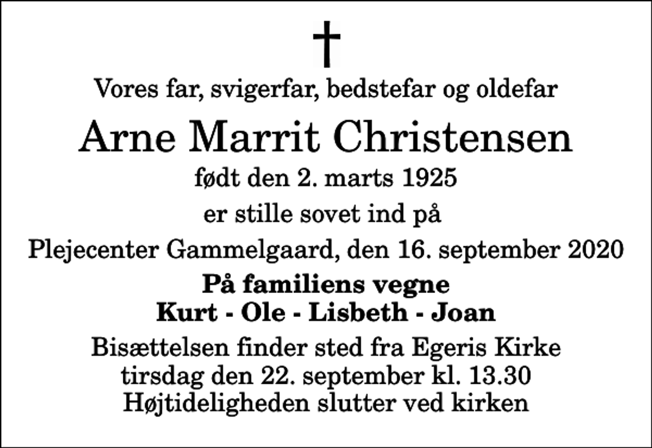 <p>Vores far, svigerfar, bedstefar og oldefar<br />Arne Marrit Christensen<br />født den 2. marts 1925<br />er stille sovet ind på<br />Plejecenter Gammelgaard, den 16. september 2020<br />På familiens vegne Kurt - Ole - Lisbeth - Joan<br />Bisættelsen finder sted fra Egeris Kirke tirsdag den 22. september kl. 13.30 Højtideligheden slutter ved kirken</p>