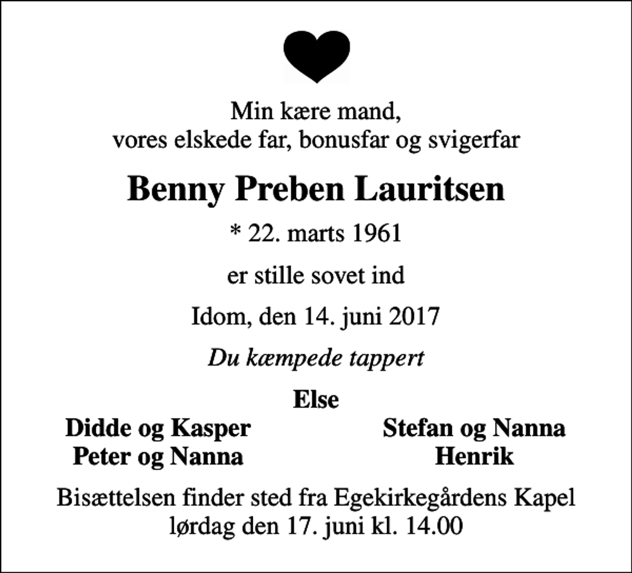 <p>Min kære mand, vores elskede far, bonusfar og svigerfar<br />Benny Preben Lauritsen<br />* 22. marts 1961<br />er stille sovet ind<br />Idom, den 14. juni 2017<br />Du kæmpede tappert<br />Else<br />Didde og Kasper<br />Stefan og Nanna<br />Peter og Nanna<br />Henrik<br />Bisættelsen finder sted fra Egekirkegårdens Kapel lørdag den 17. juni kl. 14.00</p>